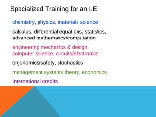 Specialized Training for an I.E. chemistry, physics, materials science  calculus, differential equations, statistics, advanced mathematics/computation   engineering mechanics & design,  computer science, circuits/electronics ergonomics/safety, stochastics   management systems theory, economics   International credits 