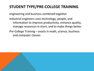 engineering and business combined together industrial engineers uses technology, people, and information to improve productivity, enhance quality, manage resources-in short, and to make things better Pre-College Training – excels in math, science, business and computer classes STUDENT TYPE/PRE-COLLEGE TRAINING 