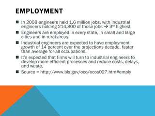 EMPLOYMENT In 2008 engineers held 1.6 million jobs, with industrial engineers holding 214,800 of those jobs    3 rd  highest Engineers are employed in every state, in small and large cities and in rural areas.  Industrial engineers are expected to have employment growth of 14 percent over the projections decade, faster than average for all occupations.   It’s expected that firms will turn to industrial engineers to develop more efficient processes and reduce costs, delays, and waste.   Source = http://www.bls.gov/oco/ocos027.htm#emply 