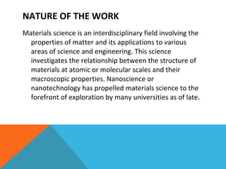 Materials science is an interdisciplinary field involving the properties of matter and its applications to various areas of science and engineering. This science investigates the relationship between the structure of materials at atomic or molecular scales and their macroscopic properties. Nanoscience or nanotechnology has propelled materials science to the forefront of exploration by many universities as of late.  NATURE OF THE WORK 