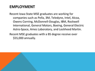 Recent Iowa State MSE graduates are working for companies such as Pella, 3M, Teledyne, Intel, Alcoa, Owens Corning, McDonnell-Douglas, IBM, Rockwell International, General Motors, Boeing, General Electric Astro-Space, Ames Laboratory, and Lockheed Martin.  Recent MSE graduates with a BS degree receive over $55,000 annually.  EMPLOYMENT 