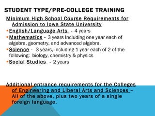 STUDENT TYPE/PRE-COLLEGE TRAINING Minimum High School Course Requirements for Admission to Iowa State University English/Language Arts  -  4 years Mathematics  -  3 years Including one year each of algebra, geometry, and advanced algebra. Science  -  3 years, including 1 year each of 2 of the following:  biology, chemistry & physics Social Studies  -  2 years Additional entrance requirements for the Colleges of Engineering and Liberal Arts and Sciences  – All of the above, plus two years of a single foreign language.  