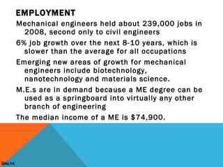 Mechanical engineers held about 239,000 jobs in 2008, second only to civil engineers 6% job growth over the next 8-10 years, which is slower than the average for all occupations Emerging new areas of growth for mechanical engineers include biotechnology, nanotechnology and materials science. M.E.s are in demand because a ME degree can be used as a springboard into virtually any other branch of engineering The median income of a ME is $74,900. EMPLOYMENT Eric H. 
