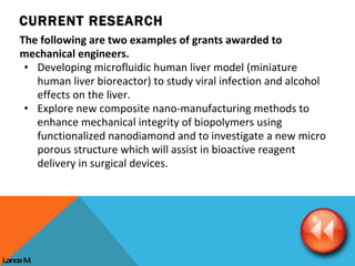 The following are two examples of grants awarded to mechanical engineers. Developing microfluidic human liver model (miniature human liver bioreactor) to study viral infection and alcohol effects on the liver.  Explore new composite nano-manufacturing methods to enhance mechanical integrity of biopolymers using functionalized nanodiamond and to investigate a new micro porous structure which will assist in bioactive reagent delivery in surgical devices. CURRENT RESEARCH Lance M. 