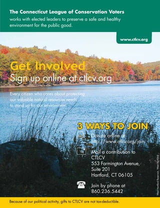 The Connecticut league of Conservation Voters
works	with	elected	leaders	to	preserve	a	safe	and	healthy		
environment	for	the	public	good.

                                                                         www.ctlcv.org
                                                                         www.ctlcv.org




Get Involved
Sign	up	online	at	ctlcv.org
Every	citizen	who	cares	about	protecting		
our	valuable	natural	resources	needs		
to	stand	up	for	our	environment.	




                                             3 wAyS TO JOIn
                                            :	 http://www.ctlcv.org/join
                                             	 Donate	online	at	
                                             	

                                            +		     Mail	a	contribution	to	
                                                    CTLCV		                              West	Hartford	Reservoir,	West	Hartford

                                                  	 553	Farmington	Avenue,		         	
                                                  	 Suite	201		
                                                  	 Hartford,	CT	06105

                                            (		       Join	by	phone	at		 	
                                                      860.236.5442
                                                                                 	   	


Because	of	our	political	activity,	gifts	to	CTLCV	are	not	tax-deductible.	
 