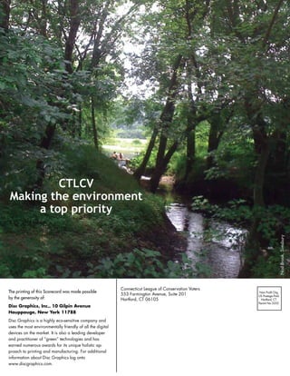 CTLCV
Making the environment
     a top priority




                                                                                                                           	Nod	Brook,	Simsbury
                                                             Connecticut	League	of	Conservation	Voters
The printing of this Scorecard was made possible                                                          Non	Profit	Org
                                                             553	Farmington	Avenue,	Suite	201            US	Postage	Paid
by the generosity of:                                        Hartford,	CT	06105                            Hartford,	CT
                                                                                                         Permit	No	3252
Disc graphics, Inc., 10 gilpin Avenue
Hauppauge, new york 11788
Disc	Graphics	is	a	highly	eco-sensitive	company	and	
uses	the	most	environmentally	friendly	of	all	the	digital	
devices	on	the	market.	It	is	also	a	leading	developer	
and	practitioner	of	“green”	technologies	and	has	
earned	numerous	awards	for	its	unique	holistic	ap-
proach	to	printing	and	manufacturing.	For	additional	
information	about	Disc	Graphics	log	onto		
www.discgraphics.com.
 