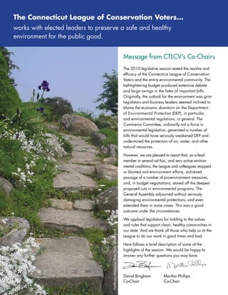 The Connecticut league of Conservation Voters…
works	with	elected	leaders	to	preserve	a	safe	and	healthy		
environment	for	the	public	good.


                                                                              Message from CTLCV’s Co-Chairs
                                                                              The	2010	legislative	session	tested	the	resolve	and	
                                                                              efficacy	of	the	Connecticut	League	of	Conservation	
                                                                              Voters	and	the	entire	environmental	community.	The	
                                                                              belt-tightening	budget	produced	extensive	debate	
                                                                              and	large	swings	in	the	fates	of	important	bills.	
                                                                              Originally,	the	outlook	for	the	environment	was	grim.	
                                                                              Legislators	and	business	leaders	seemed	inclined	to	
                                                                              blame	the	economic	downturn	on	the	Department	
                                                                              of	Environmental	Protection	(DEP),	in	particular,	
                                                                              and	environmental	regulations,	in	general.	The	
                                                                              Commerce	Committee,	ordinarily	not	a	force	in	
                                                                              environmental	legislation,	generated	a	number	of	
                                                                              bills	that	would	have	seriously	weakened	DEP	and	
                                                                              undermined	the	protection	of	air,	water,	and	other	
                                                                              natural	resources.	

                                                                              However,	we	are	pleased	to	report	that,	as	a	lead	
                                                                              member	in	several	ad	hoc,	and	very	active	environ-
                                                                              mental	coalitions,	the	League	and	colleagues	stopped	
                                                                              or	blunted	anti-environment	efforts,	achieved		
                                                                              passage	of	a	number	of	pro-environment	measures,	
                                                                              and,	in	budget	negotiations,	staved	off	the	deepest	
                                                                              proposed	cuts	in	environmental	programs.	The		
                                                                              General	Assembly	adjourned	without	seriously		
                                                                              damaging	environmental	protections,	and	even	
                                                                              extended	them	in	some	cases.	This	was	a	good	
                                                                              outcome	under	the	circumstances.	

                                                                              We	applaud	legislators	for	holding	to	the	values	
                                                                              and	rules	that	support	clean,	healthy	communities	in	
                                                                              our	state.	And	we	thank	all	those	who	help	us	at	the	
                                    Harkness	Memorial	State	Park,	Waterford




                                                                              League	to	do	our	work	in	good	times	and	bad.	

                                                                              Here	follows	a	brief	description	of	some	of	the		
                                                                              highlights	of	the	session.	We	would	be	happy	to	
                                                                              answer	any	further	questions	you	may	have.	




                                                                              David	Bingham		         Martha	Phillips
                                                                              Co-Chair		   	          Co-Chair
 