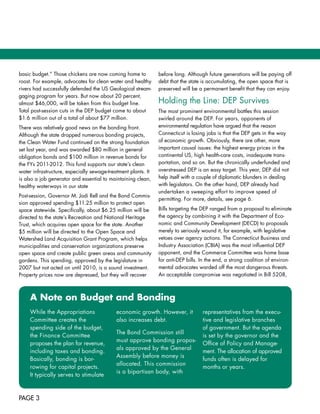 basic	budget.”	Those	chickens	are	now	coming	home	to	           before	long.	Although	future	generations	will	be	paying	off	
roost.	For	example,	advocates	for	clean	water	and	healthy	      debt	that	the	state	is	accumulating,	the	open	space	that	is	
rivers	had	successfully	defended	the	US	Geological	stream-      preserved	will	be	a	permanent	benefit	that	they	can	enjoy.
gaging	program	for	years.	But	now	about	20	percent,	
almost	$46,000,	will	be	taken	from	this	budget	line.		          Holding	the	Line:	DEP	Survives	
Total	post-session	cuts	in	the	DEP	budget	come	to	about		       The	most	prominent	environmental	battles	this	session	
$1.6	million	out	of	a	total	of	about	$77	million.	              swirled	around	the	DEP.	For	years,	opponents	of		
There	was	relatively	good	news	on	the	bonding	front.	           environmental	regulation	have	argued	that	the	reason	
Although	the	state	dropped	numerous	bonding	projects,	          Connecticut	is	losing	jobs	is	that	the	DEP	gets	in	the	way	
the	Clean	Water	Fund	continued	on	the	strong	foundation	        of	economic	growth.	Obviously,	there	are	other,	more	
set	last	year,	and	was	awarded	$80	million	in	general	          important	causal	issues:	the	highest	energy	prices	in	the	
obligation	bonds	and	$100	million	in	revenue	bonds	for	         continental	US,	high	health-care	costs,	inadequate	trans-
the	FYs	2011-2012.	This	fund	supports	our	state’s	clean	        portation,	and	so	on.	But	the	chronically	underfunded	and	
water	infrastructure,	especially	sewage-treatment	plants.	It	   overstressed	DEP	is	an	easy	target.	This	year,	DEP	did	not	
is	also	a	job	generator	and	essential	to	maintaining	clean,	    help	itself	with	a	couple	of	diplomatic	blunders	in	dealing	
healthy	waterways	in	our	state                                  with	legislators.	On	the	other	hand,	DEP	already	had		
                                                                undertaken	a	sweeping	effort	to	improve	speed	of		
Post-session,	Governor	M.	Jodi	Rell	and	the	Bond	Commis-
                                                                permitting.	For	more,	details,	see	page	6.
sion	approved	spending	$11.25	million	to	protect	open	
space	statewide.	Specifically,	about	$6.25	million	will	be	     Bills	targeting	the	DEP	ranged	from	a	proposal	to	eliminate	
directed	to	the	state’s	Recreation	and	National	Heritage	       the	agency	by	combining	it	with	the	Department	of	Eco-
Trust,	which	acquires	open	space	for	the	state.	Another		       nomic	and	Community	Development	(DECD)	to	proposals	
$5	million	will	be	directed	to	the	Open	Space	and		             merely	to	seriously	wound	it,	for	example,	with	legislative	
Watershed	Land	Acquisition	Grant	Program,	which	helps	          vetoes	over	agency	actions.	The	Connecticut	Business	and	
municipalities	and	conservation	organizations	preserve	         Industry	Association	(CBIA)	was	the	most	influential	DEP	
open	space	and	create	public	green	areas	and	community	         opponent,	and	the	Commerce	Committee	was	home	base	
gardens.	This	spending,	approved	by	the	legislature	in	         for	anti-DEP	bills.	In	the	end,	a	strong	coalition	of	environ-
2007	but	not	acted	on	until	2010,	is	a	sound	investment.	       mental	advocates	warded	off	the	most	dangerous	threats.	
Property	prices	now	are	depressed,	but	they	will	recover	       An	acceptable	compromise	was	negotiated	in	Bill	5208,	



     A note on Budget and Bonding
     While	the	Appropriations		             economic	growth.	However,	it	           representatives	from	the	execu-
     Committee	creates	the		                also	increases	debt.	                   tive	and	legislative	branches	
     spending	side	of	the	budget,	                                                  of	government.	But	the	agenda	
                                            The	Bond	Commission	still		
     the	Finance	Committee		                                                        is	set	by	the	governor	and	the	
                                            must	approve	bonding	propos-
     proposes	the	plan	for	revenue,	                                                Office	of	Policy	and	Manage-
                                            als	approved	by	the	General		
     including	taxes	and	bonding.	                                                  ment.	The	allocation	of	approved	
                                            Assembly	before	money	is		
     Basically,	bonding	is	bor-                                                     funds	often	is	delayed	for	
                                            allocated.	This	commission		
     rowing	for	capital	projects.	                                                  months	or	years.
                                            is	a	bipartisan	body,	with		
     It	typically	serves	to	stimulate	



PAGE 3
 