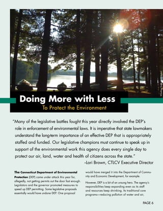 Winding	Trails,	Farmington
     Doing More with less
                        To Protect the Environment

“Many	of	the	legislative	battles	fought	this	year	directly	involved	the	DEP’s	
 role	in	enforcement	of	environmental	laws.	It	is	imperative	that	state	lawmakers	
 understand	the	long-term	importance	of	an	effective	DEP	that	is	appropriately	
 staffed	and	funded.	Our	legislative	champions	must	continue	to	speak	up	in	
 support	of	the	environmental	work	this	agency	does	every	single	day	to		
 protect	our	air,	land,	water	and	health	of	citizens	across	the	state.”	
                                        --Lori	Brown,	CTLCV	Executive	Director

 The Connecticut Department of Environmental                 would	have	merged	it	into	the	Department	of	Commu-
 Protection	(DEP)	came	under	attack	this	year	for,	          nity	and	Economic	Development,	for	example.
 allegedly,	not	getting	permits	out	the	door	fast	enough.	
                                                             However,	DEP	is	a	bit	of	an	unsung	hero.	The	agency’s	
 Legislators	and	the	governor	promoted	measures	to	
                                                             responsibilities	keep	expanding	even	as	its	staff		
 speed	up	DEP	permitting.	Some	legislative	proposals		
                                                             and	resources	keep	shrinking.	Its	traditional	core		
 essentially	would	have	undone	DEP.	One	proposal	
                                                             programs—reducing	pollution	of	water	and	air,		


                                                                                                             PAGE 6
 
