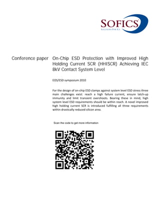 Conference paper On-Chip ESD Protection with Improved High
Holding Current SCR (HHISCR) Achieving IEC
8kV Contact System Level
 
EOS/ESD symposium 2010 
 
For the design of on‐chip ESD clamps against system level ESD stress three 
main  challenges  exist:  reach  a  high  failure  current,  ensure  latch‐up 
immunity  and  limit  transient  overshoots.  Bearing  these  in  mind,  high 
system level ESD requirements should be within reach. A novel improved 
high  holding  current  SCR  is  introduced  fulfilling  all  three  requirements 
within drastically reduced silicon area.   
Scan the code to get additional information.
 