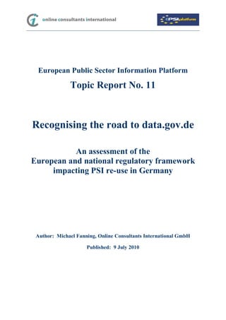 European Public Sector Information Platform

              Topic Report No. 11



Recognising the road to data.gov.de

           An assessment of the
European and national regulatory framework
     impacting PSI re-use in Germany




 Author: Michael Fanning, Online Consultants International GmbH

                     Published: 9 July 2010
 
