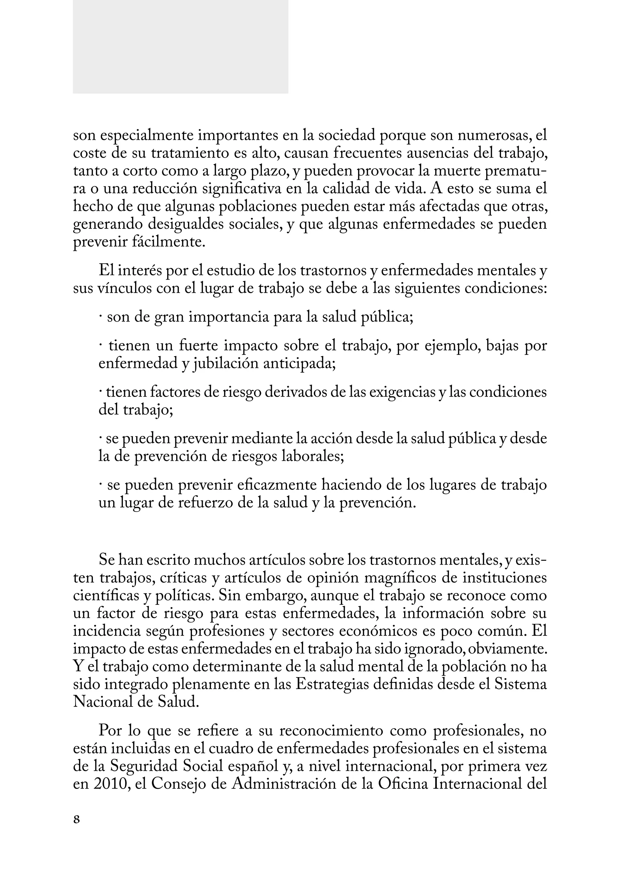 8
son especialmente importantes en la sociedad porque son numerosas, el
coste de su tratamiento es alto, causan frecuentes ausencias del trabajo,
tanto a corto como a largo plazo, y pueden provocar la muerte prematu-
ra o una reducción significativa en la calidad de vida. A esto se suma el
hecho de que algunas poblaciones pueden estar más afectadas que otras,
generando desigualdes sociales, y que algunas enfermedades se pueden
prevenir fácilmente.
El interés por el estudio de los trastornos y enfermedades mentales y
sus vínculos con el lugar de trabajo se debe a las siguientes condiciones:
· son de gran importancia para la salud pública;
· tienen un fuerte impacto sobre el trabajo, por ejemplo, bajas por
enfermedad y jubilación anticipada;
· tienen factores de riesgo derivados de las exigencias y las condiciones
del trabajo;
· se pueden prevenir mediante la acción desde la salud pública y desde
la de prevención de riesgos laborales;
· se pueden prevenir eficazmente haciendo de los lugares de trabajo
un lugar de refuerzo de la salud y la prevención.
Se han escrito muchos artículos sobre los trastornos mentales,y exis-
ten trabajos, críticas y artículos de opinión magníficos de instituciones
científicas y políticas. Sin embargo, aunque el trabajo se reconoce como
un factor de riesgo para estas enfermedades, la información sobre su
incidencia según profesiones y sectores económicos es poco común. El
impacto de estas enfermedades en el trabajo ha sido ignorado,obviamente.
Y el trabajo como determinante de la salud mental de la población no ha
sido integrado plenamente en las Estrategias definidas desde el Sistema
Nacional de Salud.
Por lo que se refiere a su reconocimiento como profesionales, no
están incluidas en el cuadro de enfermedades profesionales en el sistema
de la Seguridad Social español y, a nivel internacional, por primera vez
en 2010, el Consejo de Administración de la Oficina Internacional del
 