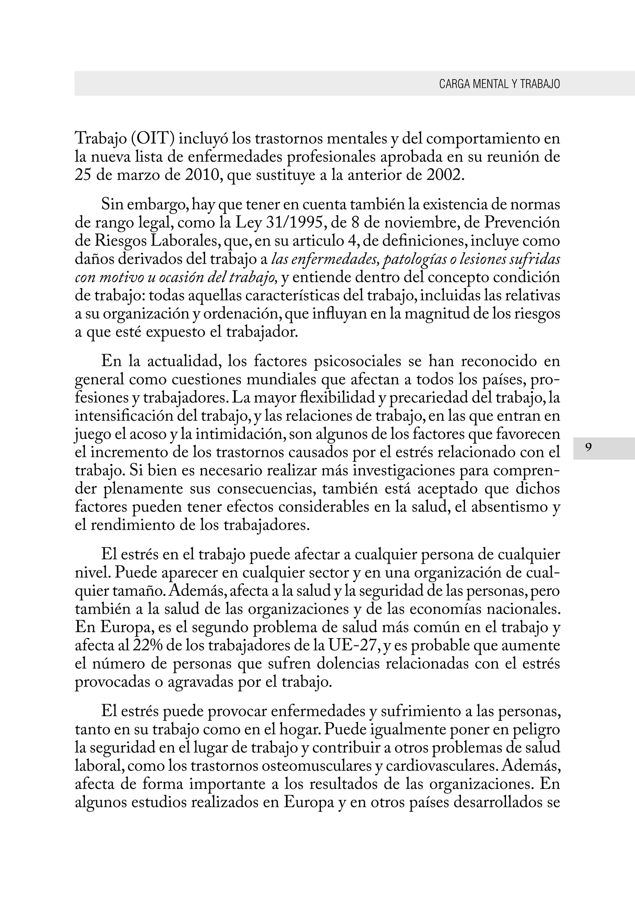 CARGA MENTAL Y TRABAJO
9
Trabajo (OIT) incluyó los trastornos mentales y del comportamiento en
la nueva lista de enfermedades profesionales aprobada en su reunión de
25 de marzo de 2010, que sustituye a la anterior de 2002.
Sin embargo,hay que tener en cuenta también la existencia de normas
de rango legal, como la Ley 31/1995, de 8 de noviembre, de Prevención
de Riesgos Laborales,que,en su articulo 4,de definiciones,incluye como
daños derivados del trabajo a las enfermedades,patologías o lesiones sufridas
con motivo u ocasión del trabajo, y entiende dentro del concepto condición
de trabajo: todas aquellas características del trabajo,incluidas las relativas
a su organización y ordenación,que influyan en la magnitud de los riesgos
a que esté expuesto el trabajador.
En la actualidad, los factores psicosociales se han reconocido en
general como cuestiones mundiales que afectan a todos los países, pro-
fesiones y trabajadores.La mayor flexibilidad y precariedad del trabajo,la
intensificación del trabajo,y las relaciones de trabajo,en las que entran en
juego el acoso y la intimidación,son algunos de los factores que favorecen
el incremento de los trastornos causados por el estrés relacionado con el
trabajo. Si bien es necesario realizar más investigaciones para compren-
der plenamente sus consecuencias, también está aceptado que dichos
factores pueden tener efectos considerables en la salud, el absentismo y
el rendimiento de los trabajadores.
El estrés en el trabajo puede afectar a cualquier persona de cualquier
nivel. Puede aparecer en cualquier sector y en una organización de cual-
quier tamaño.Además,afecta a la salud y la seguridad de las personas,pero
también a la salud de las organizaciones y de las economías nacionales.
En Europa, es el segundo problema de salud más común en el trabajo y
afecta al 22% de los trabajadores de la UE-27,y es probable que aumente
el número de personas que sufren dolencias relacionadas con el estrés
provocadas o agravadas por el trabajo.
El estrés puede provocar enfermedades y sufrimiento a las personas,
tanto en su trabajo como en el hogar.Puede igualmente poner en peligro
la seguridad en el lugar de trabajo y contribuir a otros problemas de salud
laboral,como los trastornos osteomusculares y cardiovasculares.Además,
afecta de forma importante a los resultados de las organizaciones. En
algunos estudios realizados en Europa y en otros países desarrollados se
 