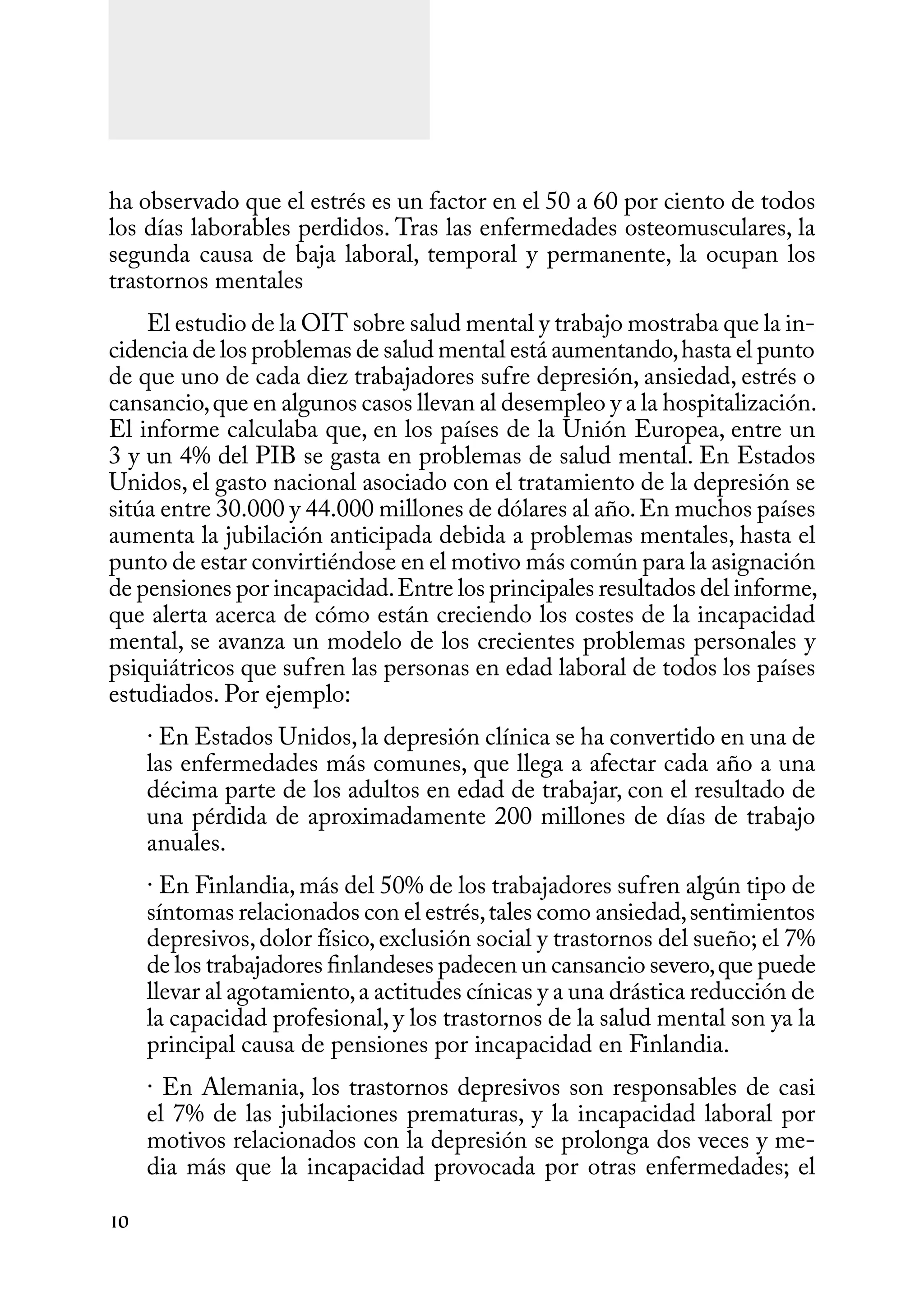 10
ha observado que el estrés es un factor en el 50 a 60 por ciento de todos
los días laborables perdidos. Tras las enfermedades osteomusculares, la
segunda causa de baja laboral, temporal y permanente, la ocupan los
trastornos mentales
El estudio de la OIT sobre salud mental y trabajo mostraba que la in-
cidencia de los problemas de salud mental está aumentando,hasta el punto
de que uno de cada diez trabajadores sufre depresión, ansiedad, estrés o
cansancio,que en algunos casos llevan al desempleo y a la hospitalización.
El informe calculaba que, en los países de la Unión Europea, entre un
3 y un 4% del PIB se gasta en problemas de salud mental. En Estados
Unidos, el gasto nacional asociado con el tratamiento de la depresión se
sitúa entre 30.000 y 44.000 millones de dólares al año.En muchos países
aumenta la jubilación anticipada debida a problemas mentales, hasta el
punto de estar convirtiéndose en el motivo más común para la asignación
de pensiones por incapacidad.Entre los principales resultados del informe,
que alerta acerca de cómo están creciendo los costes de la incapacidad
mental, se avanza un modelo de los crecientes problemas personales y
psiquiátricos que sufren las personas en edad laboral de todos los países
estudiados. Por ejemplo:
· En Estados Unidos,la depresión clínica se ha convertido en una de
las enfermedades más comunes, que llega a afectar cada año a una
décima parte de los adultos en edad de trabajar, con el resultado de
una pérdida de aproximadamente 200 millones de días de trabajo
anuales.
· En Finlandia, más del 50% de los trabajadores sufren algún tipo de
síntomas relacionados con el estrés,tales como ansiedad,sentimientos
depresivos,dolor físico,exclusión social y trastornos del sueño; el 7%
de los trabajadores finlandeses padecen un cansancio severo,que puede
llevar al agotamiento,a actitudes cínicas y a una drástica reducción de
la capacidad profesional, y los trastornos de la salud mental son ya la
principal causa de pensiones por incapacidad en Finlandia.
· En Alemania, los trastornos depresivos son responsables de casi
el 7% de las jubilaciones prematuras, y la incapacidad laboral por
motivos relacionados con la depresión se prolonga dos veces y me-
dia más que la incapacidad provocada por otras enfermedades; el
 