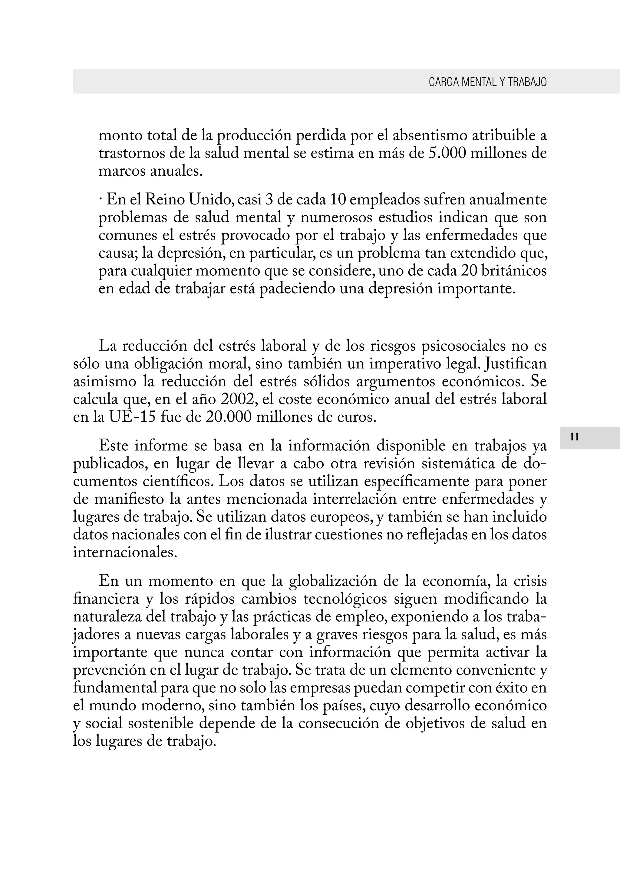 CARGA MENTAL Y TRABAJO
11
monto total de la producción perdida por el absentismo atribuible a
trastornos de la salud mental se estima en más de 5.000 millones de
marcos anuales.
· En el Reino Unido,casi 3 de cada 10 empleados sufren anualmente
problemas de salud mental y numerosos estudios indican que son
comunes el estrés provocado por el trabajo y las enfermedades que
causa; la depresión, en particular, es un problema tan extendido que,
para cualquier momento que se considere, uno de cada 20 británicos
en edad de trabajar está padeciendo una depresión importante.
La reducción del estrés laboral y de los riesgos psicosociales no es
sólo una obligación moral, sino también un imperativo legal. Justifican
asimismo la reducción del estrés sólidos argumentos económicos. Se
calcula que, en el año 2002, el coste económico anual del estrés laboral
en la UE-15 fue de 20.000 millones de euros.
Este informe se basa en la información disponible en trabajos ya
publicados, en lugar de llevar a cabo otra revisión sistemática de do-
cumentos científicos. Los datos se utilizan específicamente para poner
de manifiesto la antes mencionada interrelación entre enfermedades y
lugares de trabajo. Se utilizan datos europeos, y también se han incluido
datos nacionales con el fin de ilustrar cuestiones no reflejadas en los datos
internacionales.
En un momento en que la globalización de la economía, la crisis
financiera y los rápidos cambios tecnológicos siguen modificando la
naturaleza del trabajo y las prácticas de empleo, exponiendo a los traba-
jadores a nuevas cargas laborales y a graves riesgos para la salud, es más
importante que nunca contar con información que permita activar la
prevención en el lugar de trabajo. Se trata de un elemento conveniente y
fundamental para que no solo las empresas puedan competir con éxito en
el mundo moderno, sino también los países, cuyo desarrollo económico
y social sostenible depende de la consecución de objetivos de salud en
los lugares de trabajo.
 