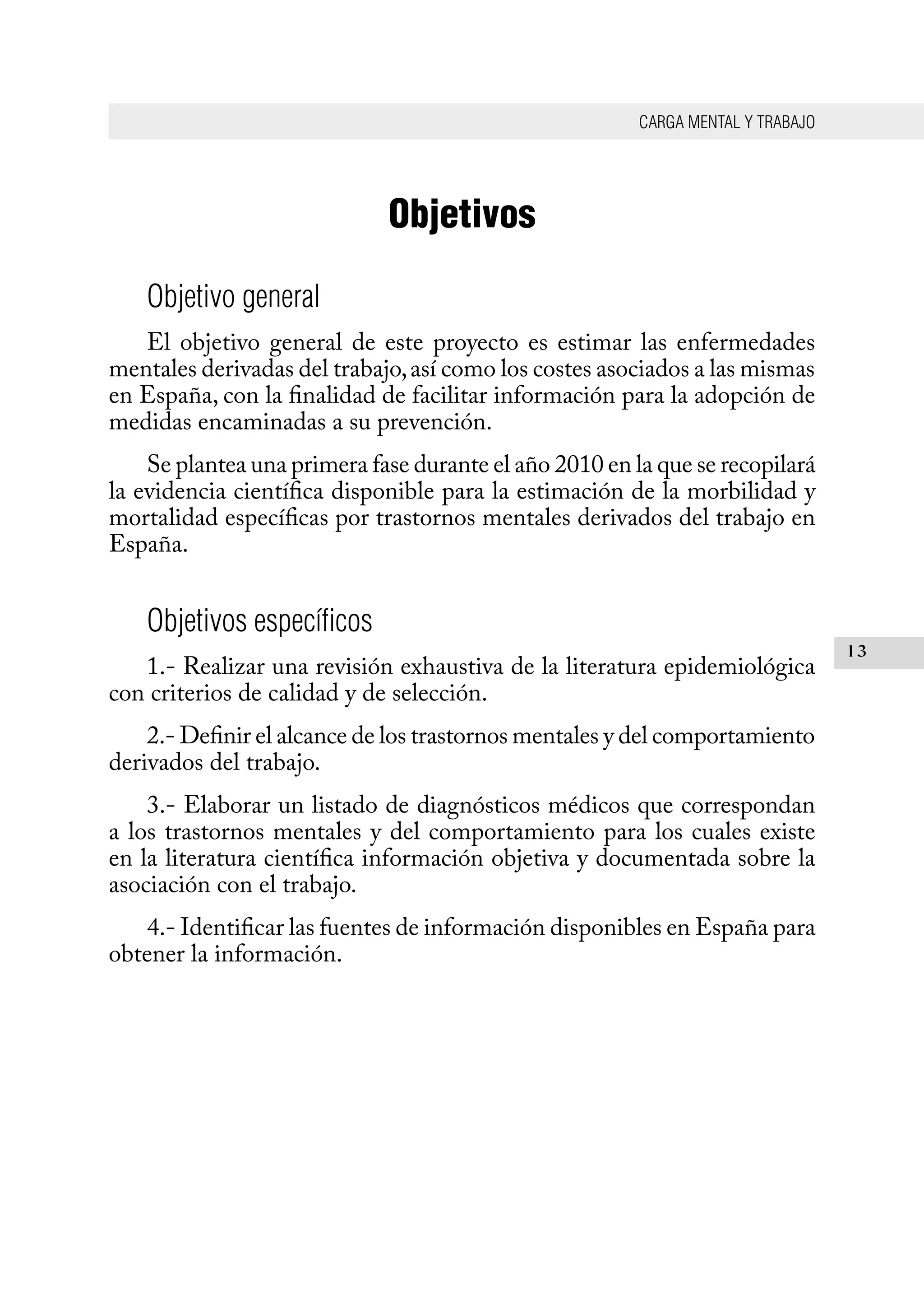 CARGA MENTAL Y TRABAJO
13
Objetivos
Objetivo general
El objetivo general de este proyecto es estimar las enfermedades
mentales derivadas del trabajo,así como los costes asociados a las mismas
en España, con la finalidad de facilitar información para la adopción de
medidas encaminadas a su prevención.
Se plantea una primera fase durante el año 2010 en la que se recopilará
la evidencia científica disponible para la estimación de la morbilidad y
mortalidad específicas por trastornos mentales derivados del trabajo en
España.
Objetivos específicos
1.- Realizar una revisión exhaustiva de la literatura epidemiológica
con criterios de calidad y de selección.
2.- Definir el alcance de los trastornos mentales y del comportamiento
derivados del trabajo.
3.- Elaborar un listado de diagnósticos médicos que correspondan
a los trastornos mentales y del comportamiento para los cuales existe
en la literatura científica información objetiva y documentada sobre la
asociación con el trabajo.
4.- Identificar las fuentes de información disponibles en España para
obtener la información.
 