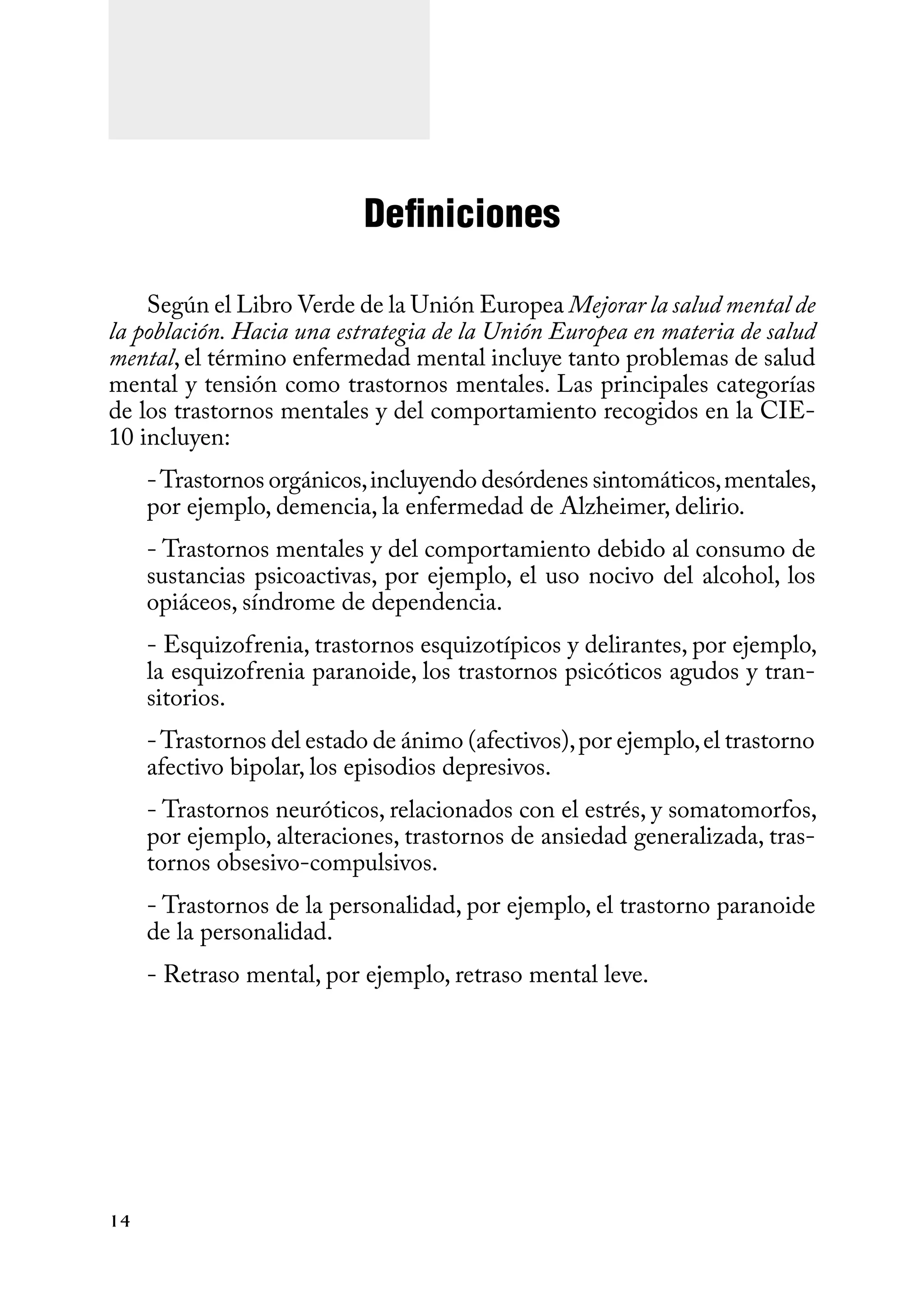 14
Definiciones
Según el Libro Verde de la Unión Europea Mejorar la salud mental de
la población. Hacia una estrategia de la Unión Europea en materia de salud
mental, el término enfermedad mental incluye tanto problemas de salud
mental y tensión como trastornos mentales. Las principales categorías
de los trastornos mentales y del comportamiento recogidos en la CIE-
10 incluyen:
-Trastornos orgánicos,incluyendo desórdenes sintomáticos,mentales,
por ejemplo, demencia, la enfermedad de Alzheimer, delirio.
- Trastornos mentales y del comportamiento debido al consumo de
sustancias psicoactivas, por ejemplo, el uso nocivo del alcohol, los
opiáceos, síndrome de dependencia.
- Esquizofrenia, trastornos esquizotípicos y delirantes, por ejemplo,
la esquizofrenia paranoide, los trastornos psicóticos agudos y tran-
sitorios.
-Trastornos del estado de ánimo (afectivos),por ejemplo,el trastorno
afectivo bipolar, los episodios depresivos.
- Trastornos neuróticos, relacionados con el estrés, y somatomorfos,
por ejemplo, alteraciones, trastornos de ansiedad generalizada, tras-
tornos obsesivo-compulsivos.
- Trastornos de la personalidad, por ejemplo, el trastorno paranoide
de la personalidad.
- Retraso mental, por ejemplo, retraso mental leve.
 