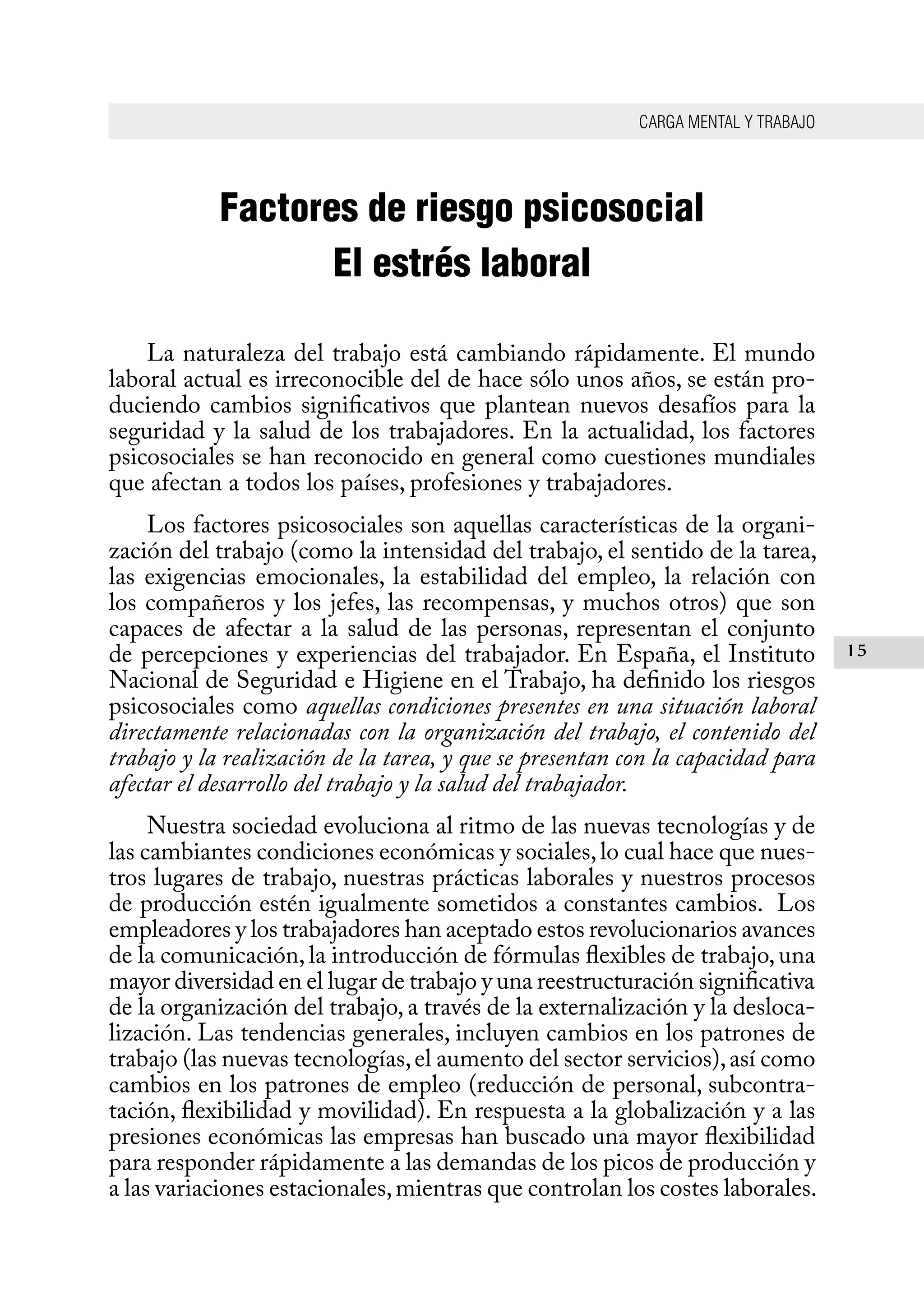 CARGA MENTAL Y TRABAJO
15
Factores de riesgo psicosocial
El estrés laboral
La naturaleza del trabajo está cambiando rápidamente. El mundo
laboral actual es irreconocible del de hace sólo unos años, se están pro-
duciendo cambios significativos que plantean nuevos desafíos para la
seguridad y la salud de los trabajadores. En la actualidad, los factores
psicosociales se han reconocido en general como cuestiones mundiales
que afectan a todos los países, profesiones y trabajadores.
Los factores psicosociales son aquellas características de la organi-
zación del trabajo (como la intensidad del trabajo, el sentido de la tarea,
las exigencias emocionales, la estabilidad del empleo, la relación con
los compañeros y los jefes, las recompensas, y muchos otros) que son
capaces de afectar a la salud de las personas, representan el conjunto
de percepciones y experiencias del trabajador. En España, el Instituto
Nacional de Seguridad e Higiene en el Trabajo, ha definido los riesgos
psicosociales como aquellas condiciones presentes en una situación laboral
directamente relacionadas con la organización del trabajo, el contenido del
trabajo y la realización de la tarea, y que se presentan con la capacidad para
afectar el desarrollo del trabajo y la salud del trabajador.
Nuestra sociedad evoluciona al ritmo de las nuevas tecnologías y de
las cambiantes condiciones económicas y sociales,lo cual hace que nues-
tros lugares de trabajo, nuestras prácticas laborales y nuestros procesos
de producción estén igualmente sometidos a constantes cambios. Los
empleadores y los trabajadores han aceptado estos revolucionarios avances
de la comunicación, la introducción de fórmulas flexibles de trabajo, una
mayor diversidad en el lugar de trabajo y una reestructuración significativa
de la organización del trabajo, a través de la externalización y la desloca-
lización. Las tendencias generales, incluyen cambios en los patrones de
trabajo (las nuevas tecnologías,el aumento del sector servicios),así como
cambios en los patrones de empleo (reducción de personal, subcontra-
tación, flexibilidad y movilidad). En respuesta a la globalización y a las
presiones económicas las empresas han buscado una mayor flexibilidad
para responder rápidamente a las demandas de los picos de producción y
a las variaciones estacionales,mientras que controlan los costes laborales.
 