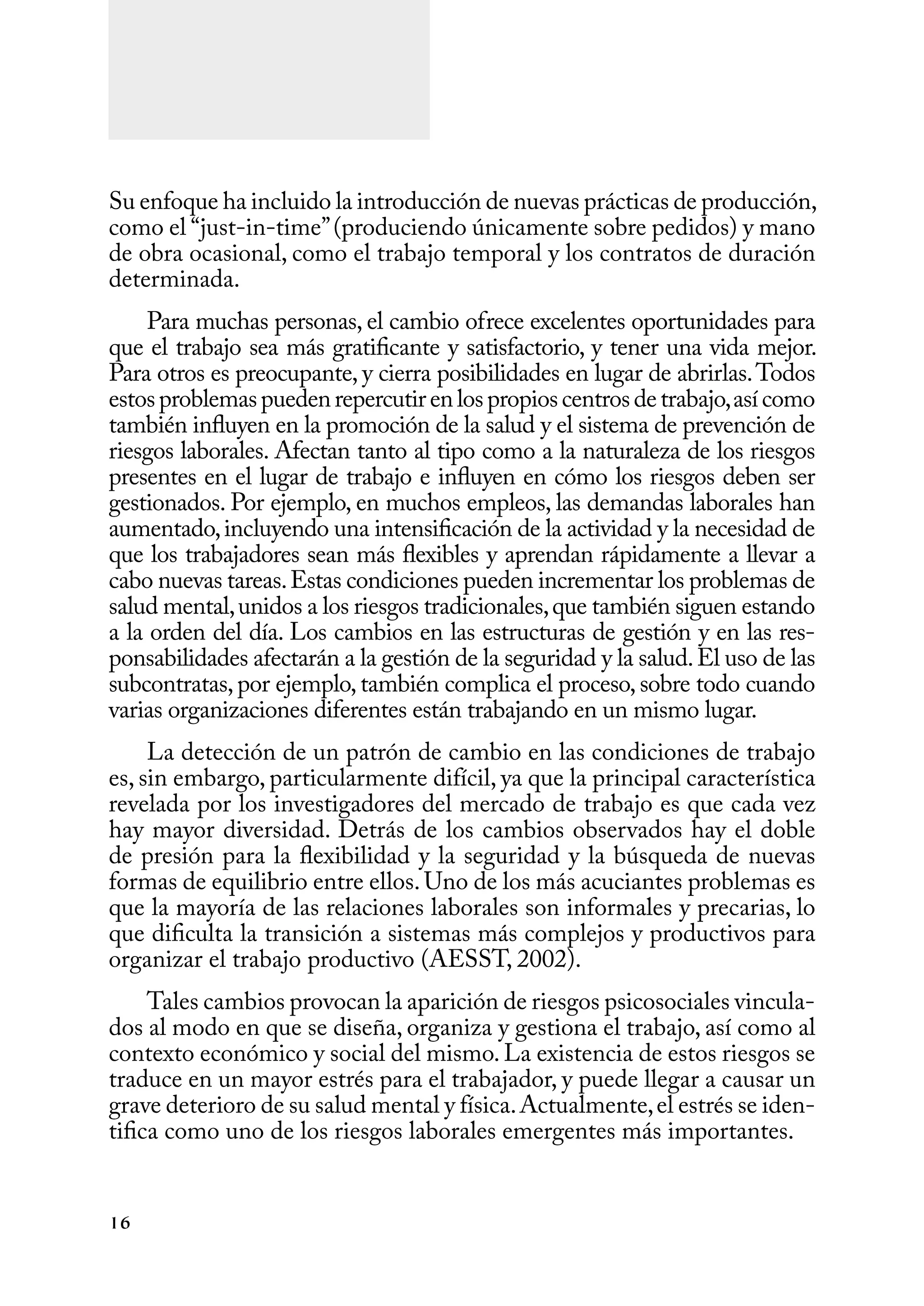 16
Su enfoque ha incluido la introducción de nuevas prácticas de producción,
como el “just-in-time”(produciendo únicamente sobre pedidos) y mano
de obra ocasional, como el trabajo temporal y los contratos de duración
determinada.
Para muchas personas, el cambio ofrece excelentes oportunidades para
que el trabajo sea más gratificante y satisfactorio, y tener una vida mejor.
Para otros es preocupante, y cierra posibilidades en lugar de abrirlas.Todos
estosproblemaspuedenrepercutirenlospropioscentrosdetrabajo,asícomo
también influyen en la promoción de la salud y el sistema de prevención de
riesgos laborales. Afectan tanto al tipo como a la naturaleza de los riesgos
presentes en el lugar de trabajo e influyen en cómo los riesgos deben ser
gestionados. Por ejemplo, en muchos empleos, las demandas laborales han
aumentado,incluyendo una intensificación de la actividad y la necesidad de
que los trabajadores sean más flexibles y aprendan rápidamente a llevar a
cabo nuevas tareas.Estas condiciones pueden incrementar los problemas de
salud mental,unidos a los riesgos tradicionales,que también siguen estando
a la orden del día. Los cambios en las estructuras de gestión y en las res-
ponsabilidades afectarán a la gestión de la seguridad y la salud.El uso de las
subcontratas,por ejemplo,también complica el proceso,sobre todo cuando
varias organizaciones diferentes están trabajando en un mismo lugar.
La detección de un patrón de cambio en las condiciones de trabajo
es, sin embargo, particularmente difícil, ya que la principal característica
revelada por los investigadores del mercado de trabajo es que cada vez
hay mayor diversidad. Detrás de los cambios observados hay el doble
de presión para la flexibilidad y la seguridad y la búsqueda de nuevas
formas de equilibrio entre ellos.Uno de los más acuciantes problemas es
que la mayoría de las relaciones laborales son informales y precarias, lo
que dificulta la transición a sistemas más complejos y productivos para
organizar el trabajo productivo (AESST, 2002).
Tales cambios provocan la aparición de riesgos psicosociales vincula-
dos al modo en que se diseña, organiza y gestiona el trabajo, así como al
contexto económico y social del mismo. La existencia de estos riesgos se
traduce en un mayor estrés para el trabajador, y puede llegar a causar un
grave deterioro de su salud mental y física.Actualmente,el estrés se iden-
tifica como uno de los riesgos laborales emergentes más importantes.
 