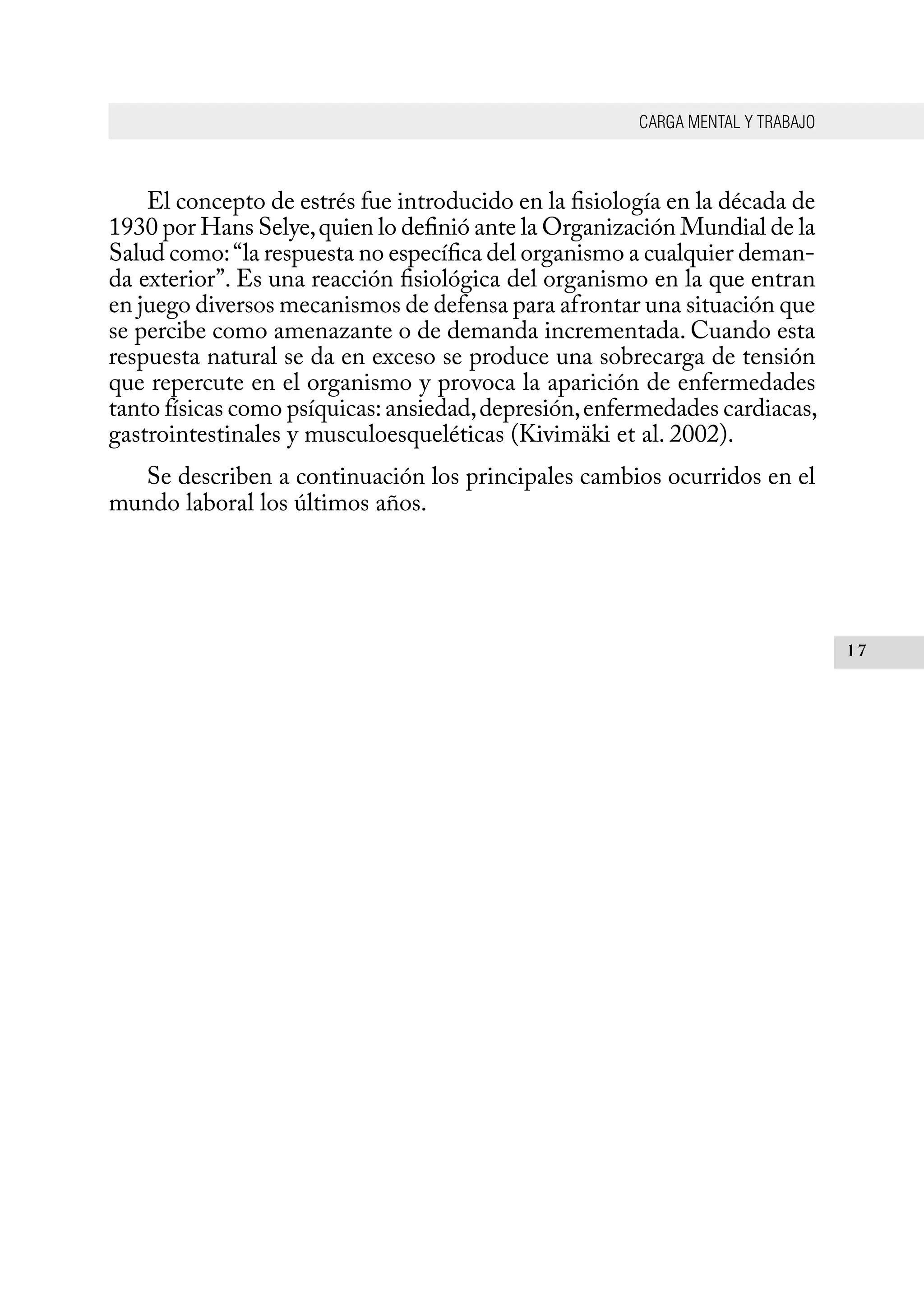 CARGA MENTAL Y TRABAJO
17
El concepto de estrés fue introducido en la fisiología en la década de
1930 por Hans Selye,quien lo definió ante la Organización Mundial de la
Salud como:“la respuesta no específica del organismo a cualquier deman-
da exterior”. Es una reacción fisiológica del organismo en la que entran
en juego diversos mecanismos de defensa para afrontar una situación que
se percibe como amenazante o de demanda incrementada. Cuando esta
respuesta natural se da en exceso se produce una sobrecarga de tensión
que repercute en el organismo y provoca la aparición de enfermedades
tanto físicas como psíquicas:ansiedad,depresión,enfermedades cardiacas,
gastrointestinales y musculoesqueléticas (Kivimäki et al. 2002).
Se describen a continuación los principales cambios ocurridos en el
mundo laboral los últimos años.
 