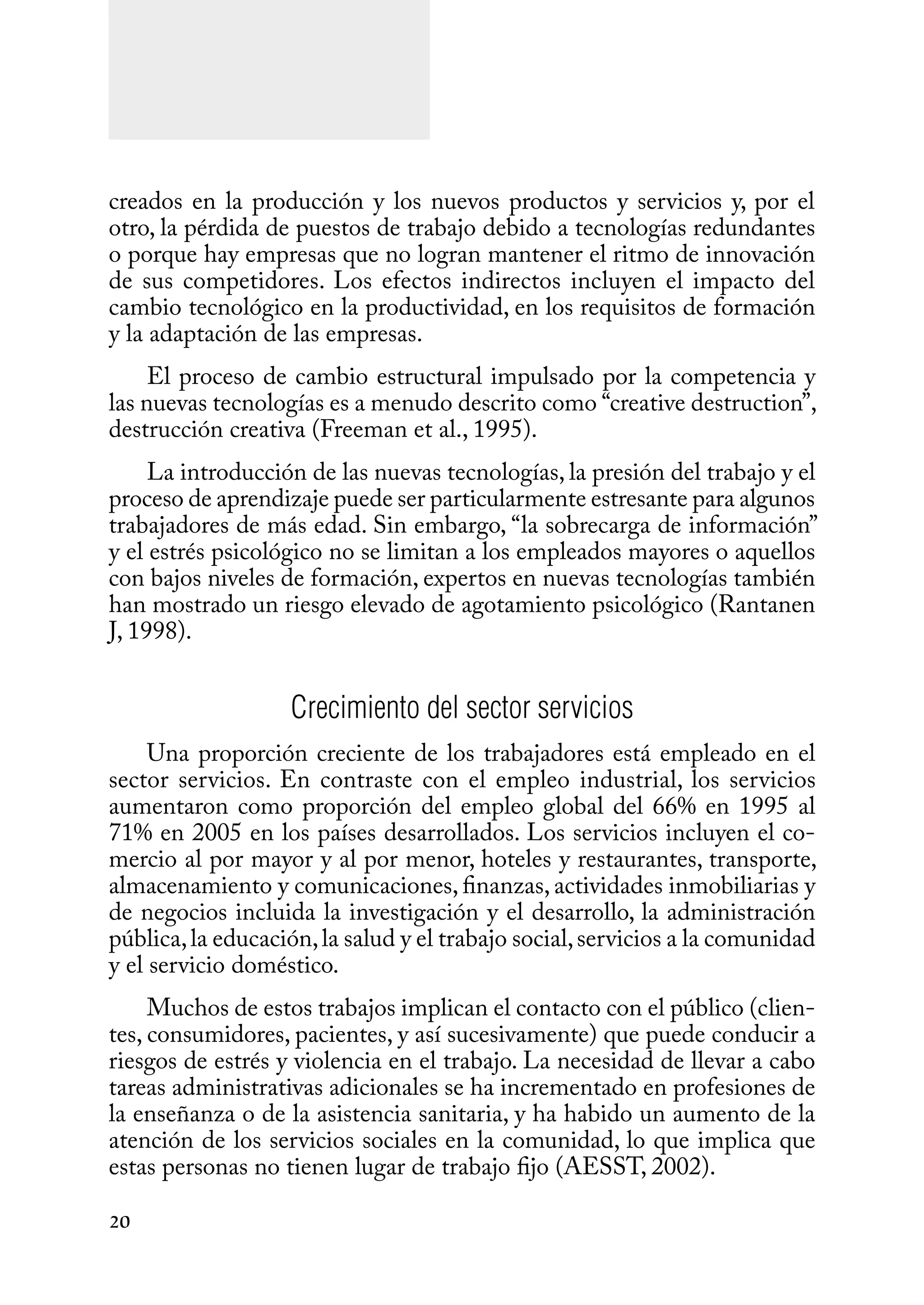 20
creados en la producción y los nuevos productos y servicios y, por el
otro, la pérdida de puestos de trabajo debido a tecnologías redundantes
o porque hay empresas que no logran mantener el ritmo de innovación
de sus competidores. Los efectos indirectos incluyen el impacto del
cambio tecnológico en la productividad, en los requisitos de formación
y la adaptación de las empresas.
El proceso de cambio estructural impulsado por la competencia y
las nuevas tecnologías es a menudo descrito como “creative destruction”,
destrucción creativa (Freeman et al., 1995).
La introducción de las nuevas tecnologías, la presión del trabajo y el
proceso de aprendizaje puede ser particularmente estresante para algunos
trabajadores de más edad. Sin embargo, “la sobrecarga de información”
y el estrés psicológico no se limitan a los empleados mayores o aquellos
con bajos niveles de formación, expertos en nuevas tecnologías también
han mostrado un riesgo elevado de agotamiento psicológico (Rantanen
J, 1998).
Crecimiento del sector servicios
Una proporción creciente de los trabajadores está empleado en el
sector servicios. En contraste con el empleo industrial, los servicios
aumentaron como proporción del empleo global del 66% en 1995 al
71% en 2005 en los países desarrollados. Los servicios incluyen el co-
mercio al por mayor y al por menor, hoteles y restaurantes, transporte,
almacenamiento y comunicaciones, finanzas, actividades inmobiliarias y
de negocios incluida la investigación y el desarrollo, la administración
pública,la educación,la salud y el trabajo social,servicios a la comunidad
y el servicio doméstico.
Muchos de estos trabajos implican el contacto con el público (clien-
tes, consumidores, pacientes, y así sucesivamente) que puede conducir a
riesgos de estrés y violencia en el trabajo. La necesidad de llevar a cabo
tareas administrativas adicionales se ha incrementado en profesiones de
la enseñanza o de la asistencia sanitaria, y ha habido un aumento de la
atención de los servicios sociales en la comunidad, lo que implica que
estas personas no tienen lugar de trabajo fijo (AESST, 2002).
 