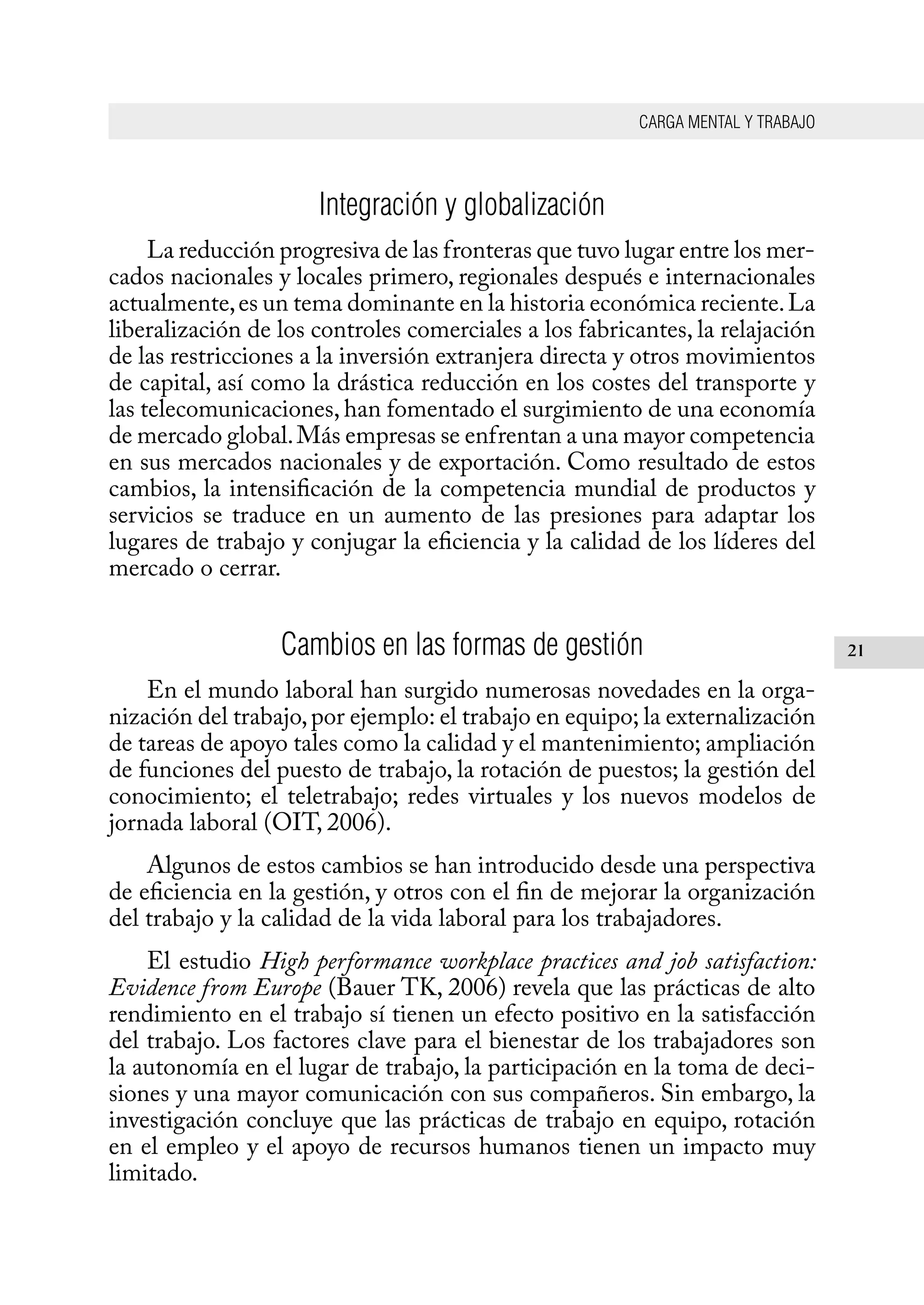 CARGA MENTAL Y TRABAJO
21
Integración y globalización
La reducción progresiva de las fronteras que tuvo lugar entre los mer-
cados nacionales y locales primero, regionales después e internacionales
actualmente,es un tema dominante en la historia económica reciente.La
liberalización de los controles comerciales a los fabricantes, la relajación
de las restricciones a la inversión extranjera directa y otros movimientos
de capital, así como la drástica reducción en los costes del transporte y
las telecomunicaciones, han fomentado el surgimiento de una economía
de mercado global.Más empresas se enfrentan a una mayor competencia
en sus mercados nacionales y de exportación. Como resultado de estos
cambios, la intensificación de la competencia mundial de productos y
servicios se traduce en un aumento de las presiones para adaptar los
lugares de trabajo y conjugar la eficiencia y la calidad de los líderes del
mercado o cerrar.
Cambios en las formas de gestión
En el mundo laboral han surgido numerosas novedades en la orga-
nización del trabajo,por ejemplo: el trabajo en equipo; la externalización
de tareas de apoyo tales como la calidad y el mantenimiento; ampliación
de funciones del puesto de trabajo, la rotación de puestos; la gestión del
conocimiento; el teletrabajo; redes virtuales y los nuevos modelos de
jornada laboral (OIT, 2006).
Algunos de estos cambios se han introducido desde una perspectiva
de eficiencia en la gestión, y otros con el fin de mejorar la organización
del trabajo y la calidad de la vida laboral para los trabajadores.
El estudio High performance workplace practices and job satisfaction:
Evidence from Europe (Bauer TK, 2006) revela que las prácticas de alto
rendimiento en el trabajo sí tienen un efecto positivo en la satisfacción
del trabajo. Los factores clave para el bienestar de los trabajadores son
la autonomía en el lugar de trabajo, la participación en la toma de deci-
siones y una mayor comunicación con sus compañeros. Sin embargo, la
investigación concluye que las prácticas de trabajo en equipo, rotación
en el empleo y el apoyo de recursos humanos tienen un impacto muy
limitado.
 