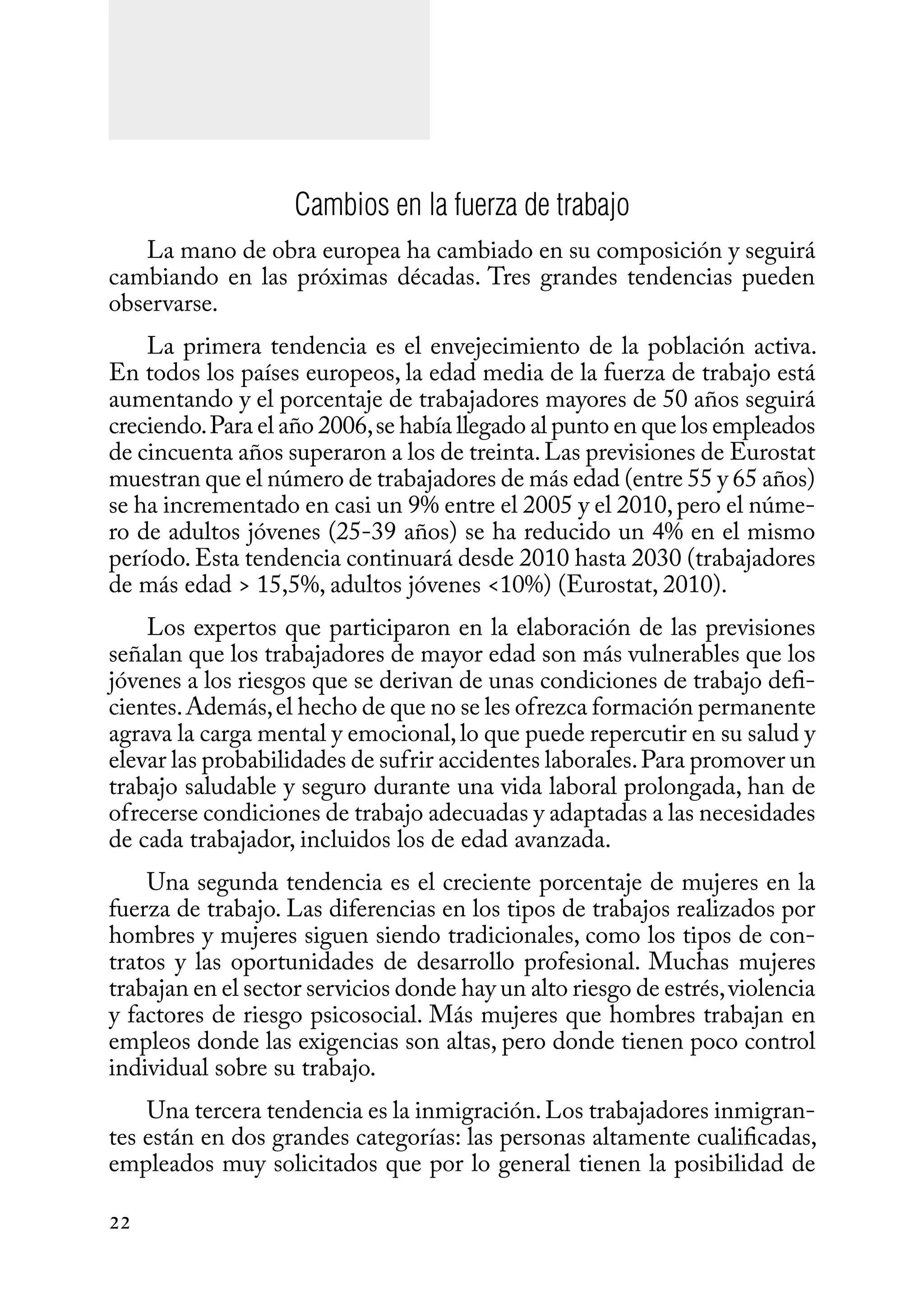 22
Cambios en la fuerza de trabajo
La mano de obra europea ha cambiado en su composición y seguirá
cambiando en las próximas décadas. Tres grandes tendencias pueden
observarse.
La primera tendencia es el envejecimiento de la población activa.
En todos los países europeos, la edad media de la fuerza de trabajo está
aumentando y el porcentaje de trabajadores mayores de 50 años seguirá
creciendo.Para el año 2006,se había llegado al punto en que los empleados
de cincuenta años superaron a los de treinta.Las previsiones de Eurostat
muestran que el número de trabajadores de más edad (entre 55 y 65 años)
se ha incrementado en casi un 9% entre el 2005 y el 2010,pero el núme-
ro de adultos jóvenes (25-39 años) se ha reducido un 4% en el mismo
período.Esta tendencia continuará desde 2010 hasta 2030 (trabajadores
de más edad > 15,5%, adultos jóvenes <10%) (Eurostat, 2010).
Los expertos que participaron en la elaboración de las previsiones
señalan que los trabajadores de mayor edad son más vulnerables que los
jóvenes a los riesgos que se derivan de unas condiciones de trabajo defi-
cientes.Además,el hecho de que no se les ofrezca formación permanente
agrava la carga mental y emocional,lo que puede repercutir en su salud y
elevar las probabilidades de sufrir accidentes laborales.Para promover un
trabajo saludable y seguro durante una vida laboral prolongada, han de
ofrecerse condiciones de trabajo adecuadas y adaptadas a las necesidades
de cada trabajador, incluidos los de edad avanzada.
Una segunda tendencia es el creciente porcentaje de mujeres en la
fuerza de trabajo. Las diferencias en los tipos de trabajos realizados por
hombres y mujeres siguen siendo tradicionales, como los tipos de con-
tratos y las oportunidades de desarrollo profesional. Muchas mujeres
trabajan en el sector servicios donde hay un alto riesgo de estrés,violencia
y factores de riesgo psicosocial. Más mujeres que hombres trabajan en
empleos donde las exigencias son altas, pero donde tienen poco control
individual sobre su trabajo.
Una tercera tendencia es la inmigración.Los trabajadores inmigran-
tes están en dos grandes categorías: las personas altamente cualificadas,
empleados muy solicitados que por lo general tienen la posibilidad de
 