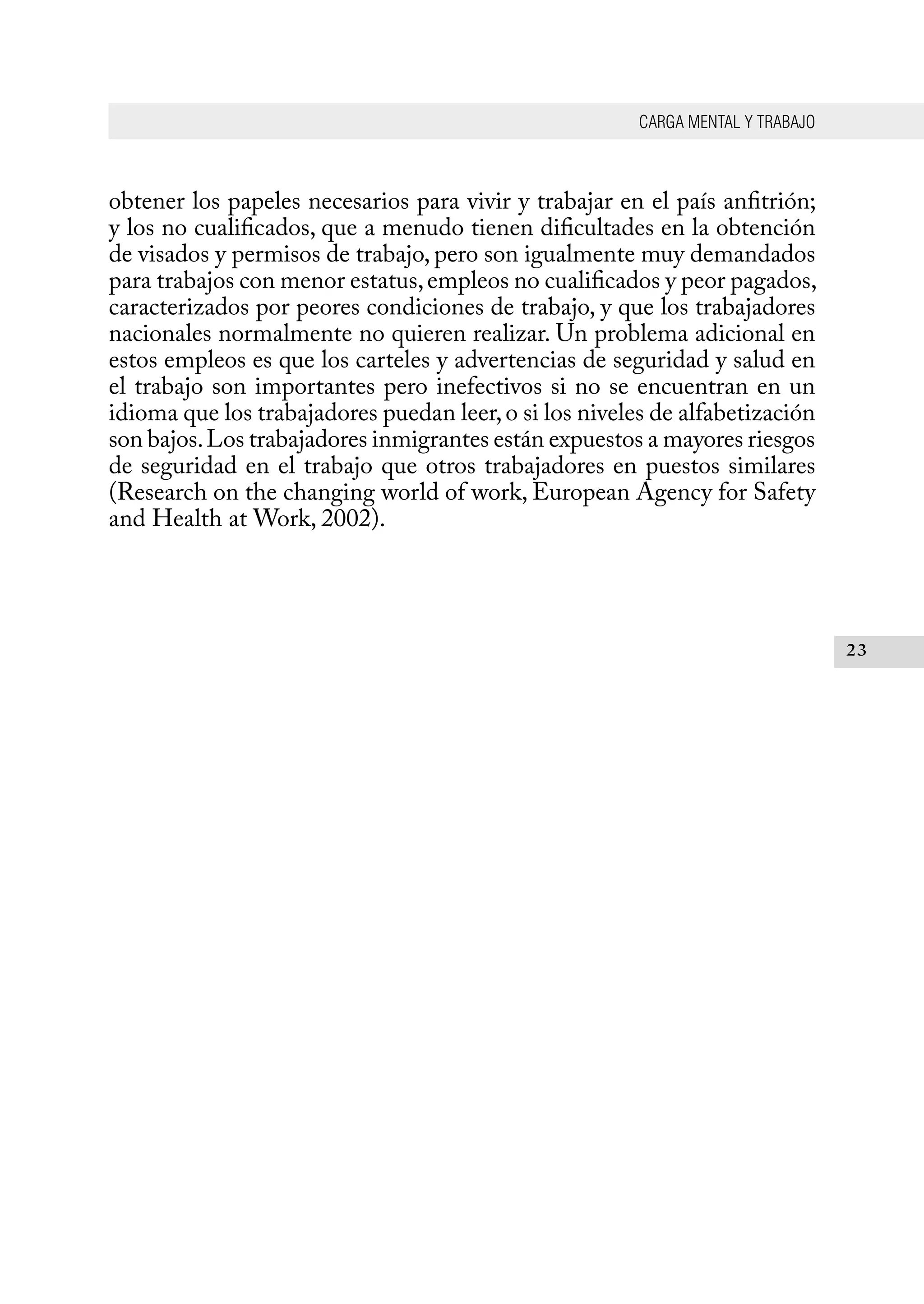 CARGA MENTAL Y TRABAJO
23
obtener los papeles necesarios para vivir y trabajar en el país anfitrión;
y los no cualificados, que a menudo tienen dificultades en la obtención
de visados y permisos de trabajo, pero son igualmente muy demandados
para trabajos con menor estatus,empleos no cualificados y peor pagados,
caracterizados por peores condiciones de trabajo, y que los trabajadores
nacionales normalmente no quieren realizar. Un problema adicional en
estos empleos es que los carteles y advertencias de seguridad y salud en
el trabajo son importantes pero inefectivos si no se encuentran en un
idioma que los trabajadores puedan leer,o si los niveles de alfabetización
son bajos.Los trabajadores inmigrantes están expuestos a mayores riesgos
de seguridad en el trabajo que otros trabajadores en puestos similares
(Research on the changing world of work, European Agency for Safety
and Health at Work, 2002).
 