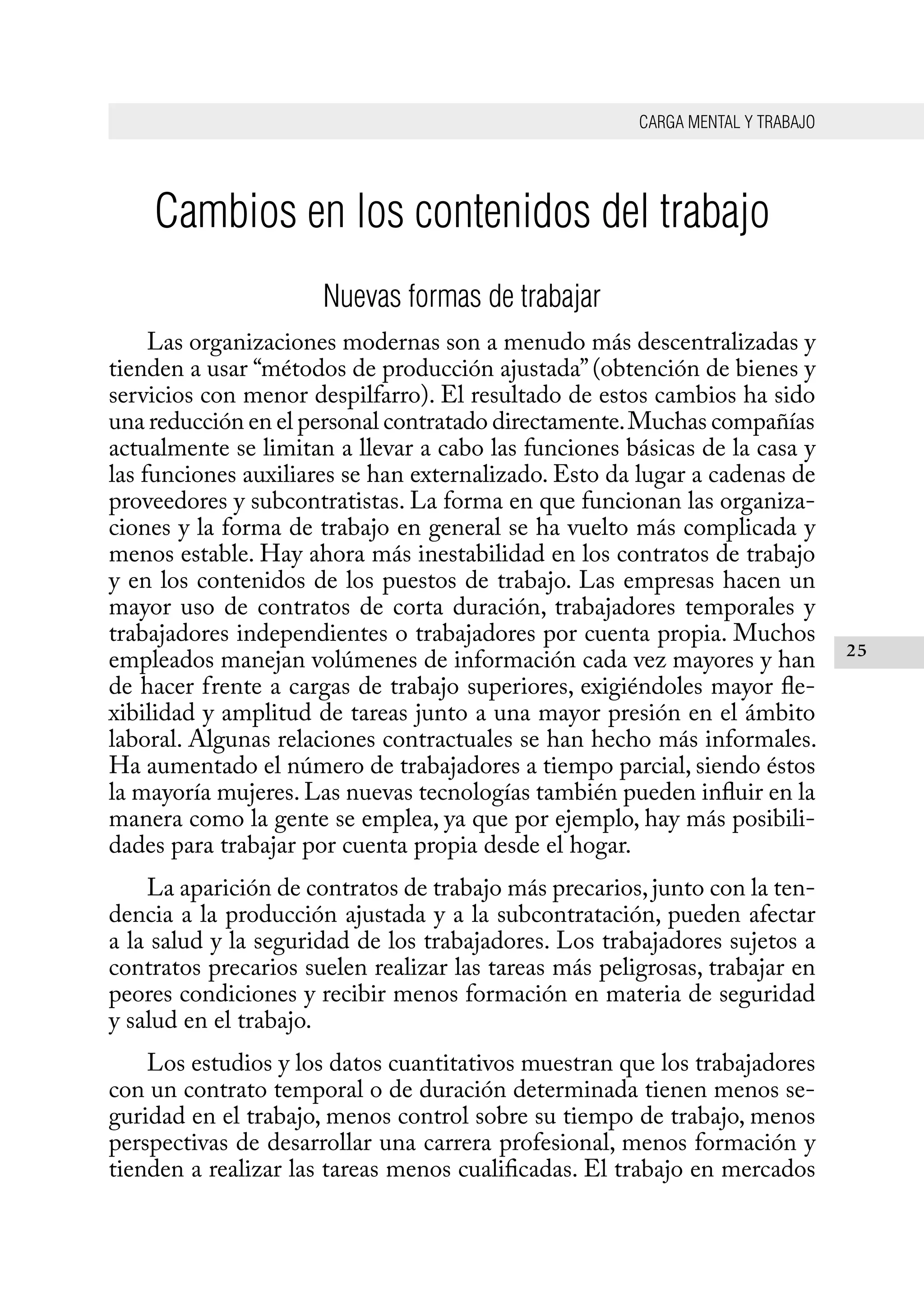 CARGA MENTAL Y TRABAJO
25
Cambios en los contenidos del trabajo
Nuevas formas de trabajar
Las organizaciones modernas son a menudo más descentralizadas y
tienden a usar “métodos de producción ajustada”(obtención de bienes y
servicios con menor despilfarro). El resultado de estos cambios ha sido
una reducción en el personal contratado directamente.Muchas compañías
actualmente se limitan a llevar a cabo las funciones básicas de la casa y
las funciones auxiliares se han externalizado. Esto da lugar a cadenas de
proveedores y subcontratistas. La forma en que funcionan las organiza-
ciones y la forma de trabajo en general se ha vuelto más complicada y
menos estable. Hay ahora más inestabilidad en los contratos de trabajo
y en los contenidos de los puestos de trabajo. Las empresas hacen un
mayor uso de contratos de corta duración, trabajadores temporales y
trabajadores independientes o trabajadores por cuenta propia. Muchos
empleados manejan volúmenes de información cada vez mayores y han
de hacer frente a cargas de trabajo superiores, exigiéndoles mayor fle-
xibilidad y amplitud de tareas junto a una mayor presión en el ámbito
laboral. Algunas relaciones contractuales se han hecho más informales.
Ha aumentado el número de trabajadores a tiempo parcial, siendo éstos
la mayoría mujeres. Las nuevas tecnologías también pueden influir en la
manera como la gente se emplea, ya que por ejemplo, hay más posibili-
dades para trabajar por cuenta propia desde el hogar.
La aparición de contratos de trabajo más precarios,junto con la ten-
dencia a la producción ajustada y a la subcontratación, pueden afectar
a la salud y la seguridad de los trabajadores. Los trabajadores sujetos a
contratos precarios suelen realizar las tareas más peligrosas, trabajar en
peores condiciones y recibir menos formación en materia de seguridad
y salud en el trabajo.
Los estudios y los datos cuantitativos muestran que los trabajadores
con un contrato temporal o de duración determinada tienen menos se-
guridad en el trabajo, menos control sobre su tiempo de trabajo, menos
perspectivas de desarrollar una carrera profesional, menos formación y
tienden a realizar las tareas menos cualificadas. El trabajo en mercados
 