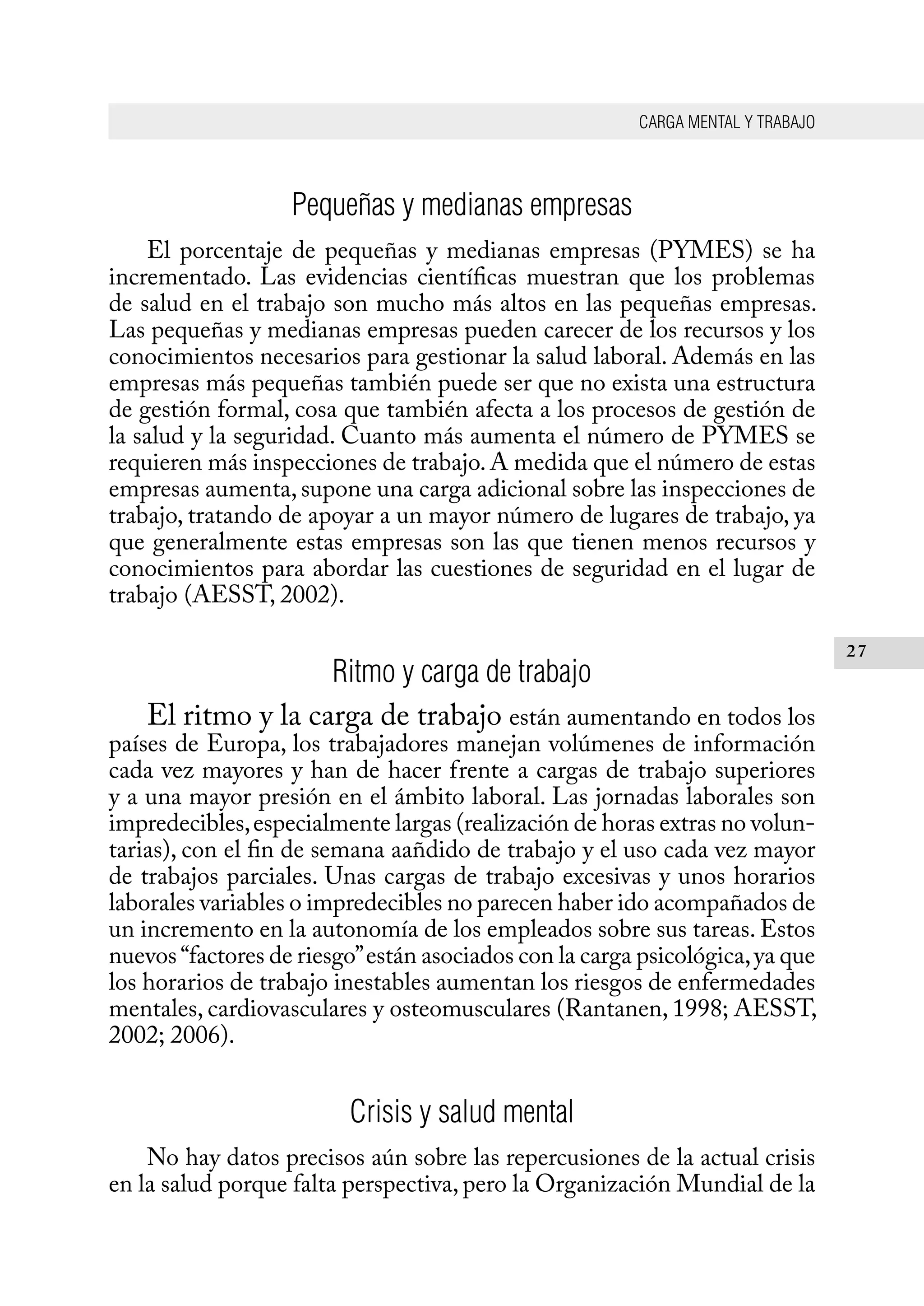 CARGA MENTAL Y TRABAJO
27
Pequeñas y medianas empresas
El porcentaje de pequeñas y medianas empresas (PYMES) se ha
incrementado. Las evidencias científicas muestran que los problemas
de salud en el trabajo son mucho más altos en las pequeñas empresas.
Las pequeñas y medianas empresas pueden carecer de los recursos y los
conocimientos necesarios para gestionar la salud laboral. Además en las
empresas más pequeñas también puede ser que no exista una estructura
de gestión formal, cosa que también afecta a los procesos de gestión de
la salud y la seguridad. Cuanto más aumenta el número de PYMES se
requieren más inspecciones de trabajo.A medida que el número de estas
empresas aumenta, supone una carga adicional sobre las inspecciones de
trabajo, tratando de apoyar a un mayor número de lugares de trabajo, ya
que generalmente estas empresas son las que tienen menos recursos y
conocimientos para abordar las cuestiones de seguridad en el lugar de
trabajo (AESST, 2002).
Ritmo y carga de trabajo
El ritmo y la carga de trabajo están aumentando en todos los
países de Europa, los trabajadores manejan volúmenes de información
cada vez mayores y han de hacer frente a cargas de trabajo superiores
y a una mayor presión en el ámbito laboral. Las jornadas laborales son
impredecibles,especialmente largas (realización de horas extras no volun-
tarias), con el fin de semana aañdido de trabajo y el uso cada vez mayor
de trabajos parciales. Unas cargas de trabajo excesivas y unos horarios
laborales variables o impredecibles no parecen haber ido acompañados de
un incremento en la autonomía de los empleados sobre sus tareas. Estos
nuevos “factores de riesgo”están asociados con la carga psicológica,ya que
los horarios de trabajo inestables aumentan los riesgos de enfermedades
mentales, cardiovasculares y osteomusculares (Rantanen, 1998; AESST,
2002; 2006).
Crisis y salud mental
No hay datos precisos aún sobre las repercusiones de la actual crisis
en la salud porque falta perspectiva, pero la Organización Mundial de la
 