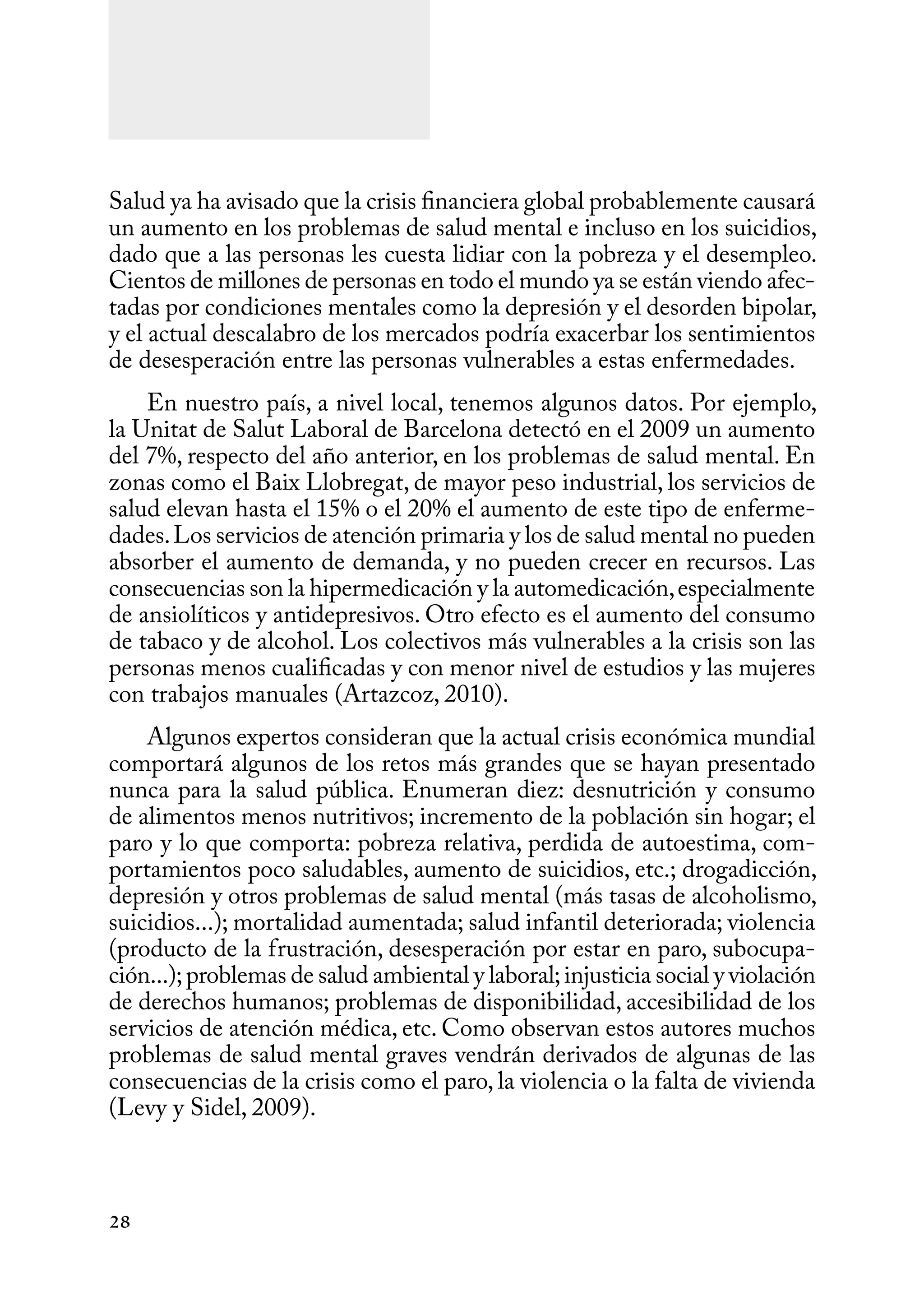28
Salud ya ha avisado que la crisis financiera global probablemente causará
un aumento en los problemas de salud mental e incluso en los suicidios,
dado que a las personas les cuesta lidiar con la pobreza y el desempleo.
Cientos de millones de personas en todo el mundo ya se están viendo afec-
tadas por condiciones mentales como la depresión y el desorden bipolar,
y el actual descalabro de los mercados podría exacerbar los sentimientos
de desesperación entre las personas vulnerables a estas enfermedades.
En nuestro país, a nivel local, tenemos algunos datos. Por ejemplo,
la Unitat de Salut Laboral de Barcelona detectó en el 2009 un aumento
del 7%, respecto del año anterior, en los problemas de salud mental. En
zonas como el Baix Llobregat, de mayor peso industrial, los servicios de
salud elevan hasta el 15% o el 20% el aumento de este tipo de enferme-
dades.Los servicios de atención primaria y los de salud mental no pueden
absorber el aumento de demanda, y no pueden crecer en recursos. Las
consecuencias son la hipermedicación y la automedicación,especialmente
de ansiolíticos y antidepresivos. Otro efecto es el aumento del consumo
de tabaco y de alcohol. Los colectivos más vulnerables a la crisis son las
personas menos cualificadas y con menor nivel de estudios y las mujeres
con trabajos manuales (Artazcoz, 2010).
Algunos expertos consideran que la actual crisis económica mundial
comportará algunos de los retos más grandes que se hayan presentado
nunca para la salud pública. Enumeran diez: desnutrición y consumo
de alimentos menos nutritivos; incremento de la población sin hogar; el
paro y lo que comporta: pobreza relativa, perdida de autoestima, com-
portamientos poco saludables, aumento de suicidios, etc.; drogadicción,
depresión y otros problemas de salud mental (más tasas de alcoholismo,
suicidios...); mortalidad aumentada; salud infantil deteriorada; violencia
(producto de la frustración, desesperación por estar en paro, subocupa-
ción...);problemas de salud ambiental y laboral;injusticia social y violación
de derechos humanos; problemas de disponibilidad, accesibilidad de los
servicios de atención médica, etc. Como observan estos autores muchos
problemas de salud mental graves vendrán derivados de algunas de las
consecuencias de la crisis como el paro, la violencia o la falta de vivienda
(Levy y Sidel, 2009).
 
