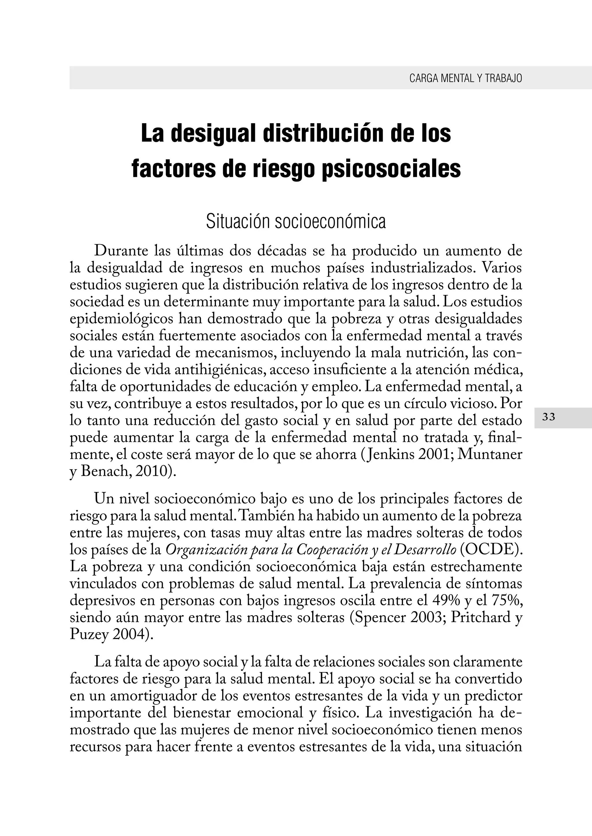 CARGA MENTAL Y TRABAJO
33
La desigual distribución de los
factores de riesgo psicosociales
Situación socioeconómica
Durante las últimas dos décadas se ha producido un aumento de
la desigualdad de ingresos en muchos países industrializados. Varios
estudios sugieren que la distribución relativa de los ingresos dentro de la
sociedad es un determinante muy importante para la salud.Los estudios
epidemiológicos han demostrado que la pobreza y otras desigualdades
sociales están fuertemente asociados con la enfermedad mental a través
de una variedad de mecanismos, incluyendo la mala nutrición, las con-
diciones de vida antihigiénicas, acceso insuficiente a la atención médica,
falta de oportunidades de educación y empleo. La enfermedad mental, a
su vez, contribuye a estos resultados, por lo que es un círculo vicioso. Por
lo tanto una reducción del gasto social y en salud por parte del estado
puede aumentar la carga de la enfermedad mental no tratada y, final-
mente, el coste será mayor de lo que se ahorra (Jenkins 2001; Muntaner
y Benach, 2010).
Un nivel socioeconómico bajo es uno de los principales factores de
riesgo para la salud mental.También ha habido un aumento de la pobreza
entre las mujeres, con tasas muy altas entre las madres solteras de todos
los países de la Organización para la Cooperación y el Desarrollo (OCDE).
La pobreza y una condición socioeconómica baja están estrechamente
vinculados con problemas de salud mental. La prevalencia de síntomas
depresivos en personas con bajos ingresos oscila entre el 49% y el 75%,
siendo aún mayor entre las madres solteras (Spencer 2003; Pritchard y
Puzey 2004).
La falta de apoyo social y la falta de relaciones sociales son claramente
factores de riesgo para la salud mental. El apoyo social se ha convertido
en un amortiguador de los eventos estresantes de la vida y un predictor
importante del bienestar emocional y físico. La investigación ha de-
mostrado que las mujeres de menor nivel socioeconómico tienen menos
recursos para hacer frente a eventos estresantes de la vida, una situación
 