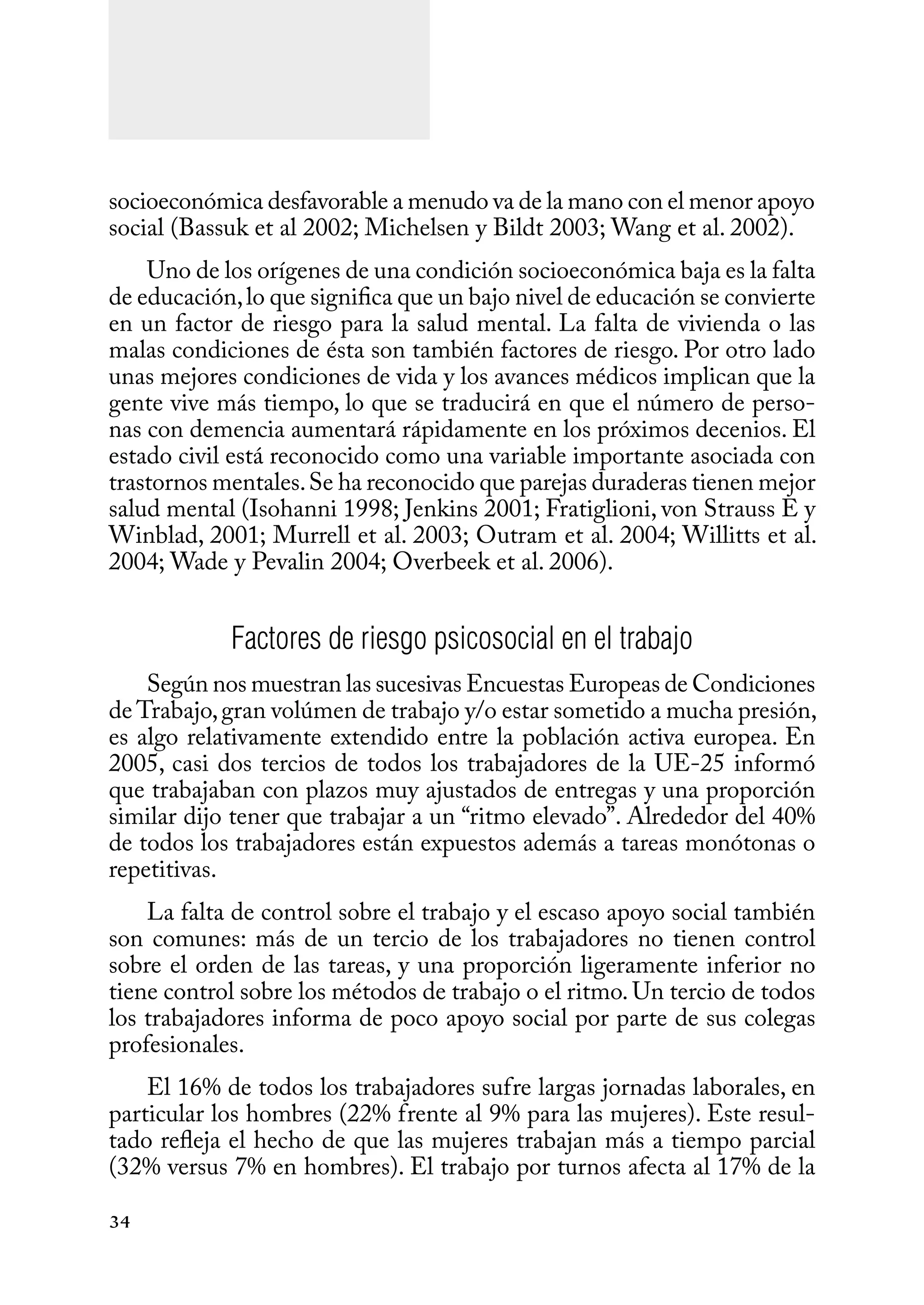 34
socioeconómica desfavorable a menudo va de la mano con el menor apoyo
social (Bassuk et al 2002; Michelsen y Bildt 2003; Wang et al. 2002).
Uno de los orígenes de una condición socioeconómica baja es la falta
de educación,lo que significa que un bajo nivel de educación se convierte
en un factor de riesgo para la salud mental. La falta de vivienda o las
malas condiciones de ésta son también factores de riesgo. Por otro lado
unas mejores condiciones de vida y los avances médicos implican que la
gente vive más tiempo, lo que se traducirá en que el número de perso-
nas con demencia aumentará rápidamente en los próximos decenios. El
estado civil está reconocido como una variable importante asociada con
trastornos mentales.Se ha reconocido que parejas duraderas tienen mejor
salud mental (Isohanni 1998; Jenkins 2001; Fratiglioni, von Strauss E y
Winblad, 2001; Murrell et al. 2003; Outram et al. 2004; Willitts et al.
2004; Wade y Pevalin 2004; Overbeek et al. 2006).
Factores de riesgo psicosocial en el trabajo
Según nos muestran las sucesivas Encuestas Europeas de Condiciones
de Trabajo,gran volúmen de trabajo y/o estar sometido a mucha presión,
es algo relativamente extendido entre la población activa europea. En
2005, casi dos tercios de todos los trabajadores de la UE-25 informó
que trabajaban con plazos muy ajustados de entregas y una proporción
similar dijo tener que trabajar a un “ritmo elevado”. Alrededor del 40%
de todos los trabajadores están expuestos además a tareas monótonas o
repetitivas.
La falta de control sobre el trabajo y el escaso apoyo social también
son comunes: más de un tercio de los trabajadores no tienen control
sobre el orden de las tareas, y una proporción ligeramente inferior no
tiene control sobre los métodos de trabajo o el ritmo. Un tercio de todos
los trabajadores informa de poco apoyo social por parte de sus colegas
profesionales.
El 16% de todos los trabajadores sufre largas jornadas laborales, en
particular los hombres (22% frente al 9% para las mujeres). Este resul-
tado refleja el hecho de que las mujeres trabajan más a tiempo parcial
(32% versus 7% en hombres). El trabajo por turnos afecta al 17% de la
 