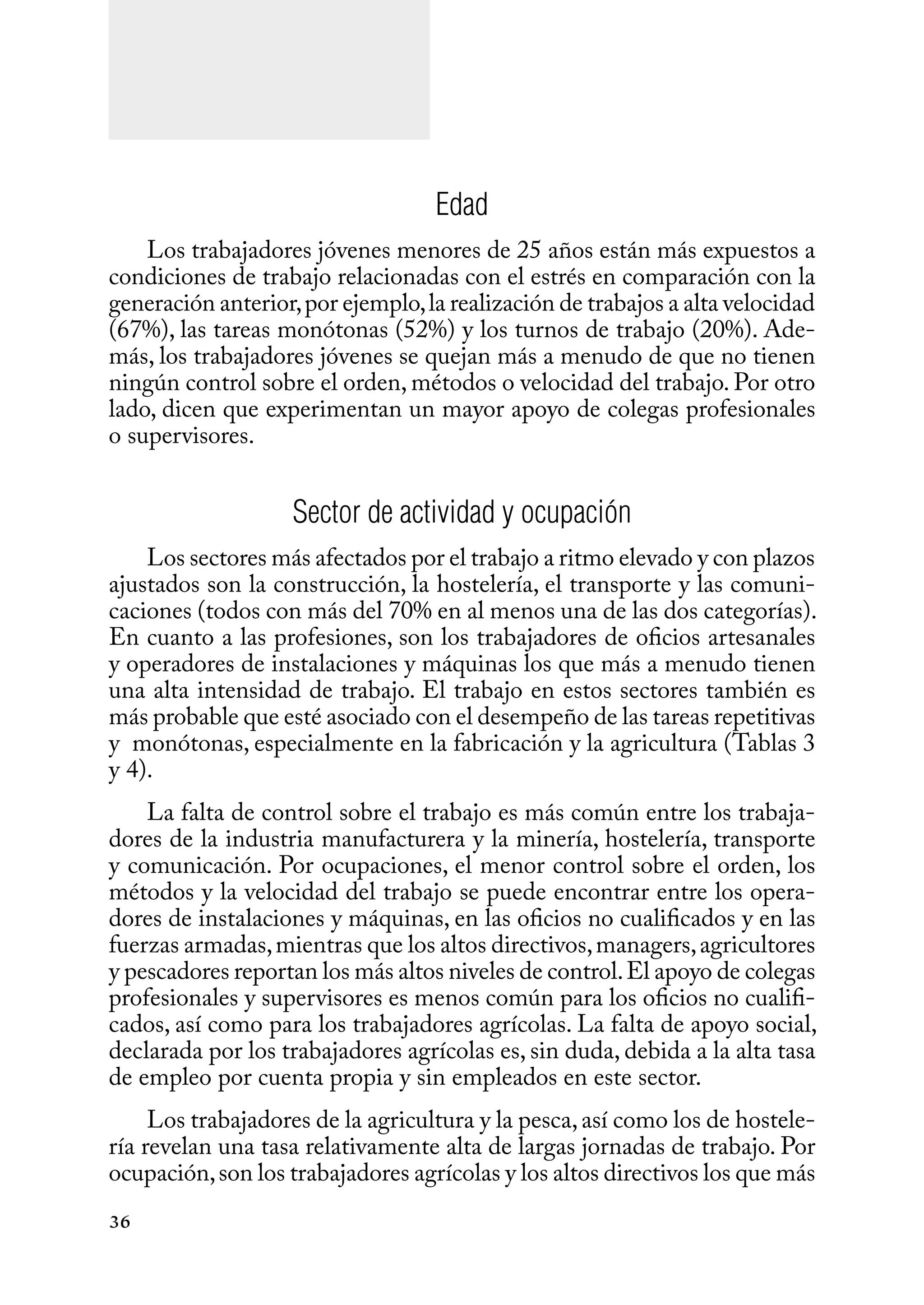 36
Edad
Los trabajadores jóvenes menores de 25 años están más expuestos a
condiciones de trabajo relacionadas con el estrés en comparación con la
generación anterior,por ejemplo,la realización de trabajos a alta velocidad
(67%), las tareas monótonas (52%) y los turnos de trabajo (20%). Ade-
más, los trabajadores jóvenes se quejan más a menudo de que no tienen
ningún control sobre el orden, métodos o velocidad del trabajo. Por otro
lado, dicen que experimentan un mayor apoyo de colegas profesionales
o supervisores.
Sector de actividad y ocupación
Los sectores más afectados por el trabajo a ritmo elevado y con plazos
ajustados son la construcción, la hostelería, el transporte y las comuni-
caciones (todos con más del 70% en al menos una de las dos categorías).
En cuanto a las profesiones, son los trabajadores de oficios artesanales
y operadores de instalaciones y máquinas los que más a menudo tienen
una alta intensidad de trabajo. El trabajo en estos sectores también es
más probable que esté asociado con el desempeño de las tareas repetitivas
y monótonas, especialmente en la fabricación y la agricultura (Tablas 3
y 4).
La falta de control sobre el trabajo es más común entre los trabaja-
dores de la industria manufacturera y la minería, hostelería, transporte
y comunicación. Por ocupaciones, el menor control sobre el orden, los
métodos y la velocidad del trabajo se puede encontrar entre los opera-
dores de instalaciones y máquinas, en las oficios no cualificados y en las
fuerzas armadas,mientras que los altos directivos,managers,agricultores
y pescadores reportan los más altos niveles de control.El apoyo de colegas
profesionales y supervisores es menos común para los oficios no cualifi-
cados, así como para los trabajadores agrícolas. La falta de apoyo social,
declarada por los trabajadores agrícolas es, sin duda, debida a la alta tasa
de empleo por cuenta propia y sin empleados en este sector.
Los trabajadores de la agricultura y la pesca,así como los de hostele-
ría revelan una tasa relativamente alta de largas jornadas de trabajo. Por
ocupación,son los trabajadores agrícolas y los altos directivos los que más
 