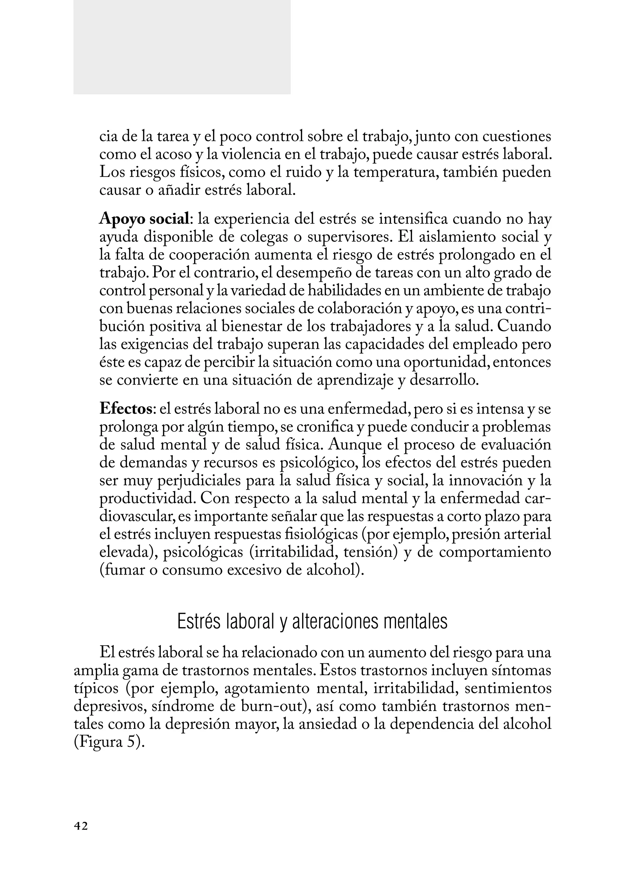42
cia de la tarea y el poco control sobre el trabajo, junto con cuestiones
como el acoso y la violencia en el trabajo,puede causar estrés laboral.
Los riesgos físicos, como el ruido y la temperatura, también pueden
causar o añadir estrés laboral.
Apoyo social: la experiencia del estrés se intensifica cuando no hay
ayuda disponible de colegas o supervisores. El aislamiento social y
la falta de cooperación aumenta el riesgo de estrés prolongado en el
trabajo.Por el contrario,el desempeño de tareas con un alto grado de
control personal y la variedad de habilidades en un ambiente de trabajo
con buenas relaciones sociales de colaboración y apoyo,es una contri-
bución positiva al bienestar de los trabajadores y a la salud. Cuando
las exigencias del trabajo superan las capacidades del empleado pero
éste es capaz de percibir la situación como una oportunidad,entonces
se convierte en una situación de aprendizaje y desarrollo.
Efectos: el estrés laboral no es una enfermedad,pero si es intensa y se
prolonga por algún tiempo,se cronifica y puede conducir a problemas
de salud mental y de salud física. Aunque el proceso de evaluación
de demandas y recursos es psicológico, los efectos del estrés pueden
ser muy perjudiciales para la salud física y social, la innovación y la
productividad. Con respecto a la salud mental y la enfermedad car-
diovascular,es importante señalar que las respuestas a corto plazo para
el estrés incluyen respuestas fisiológicas (por ejemplo,presión arterial
elevada), psicológicas (irritabilidad, tensión) y de comportamiento
(fumar o consumo excesivo de alcohol).
Estrés laboral y alteraciones mentales
El estrés laboral se ha relacionado con un aumento del riesgo para una
amplia gama de trastornos mentales.Estos trastornos incluyen síntomas
típicos (por ejemplo, agotamiento mental, irritabilidad, sentimientos
depresivos, síndrome de burn-out), así como también trastornos men-
tales como la depresión mayor, la ansiedad o la dependencia del alcohol
(Figura 5).
 