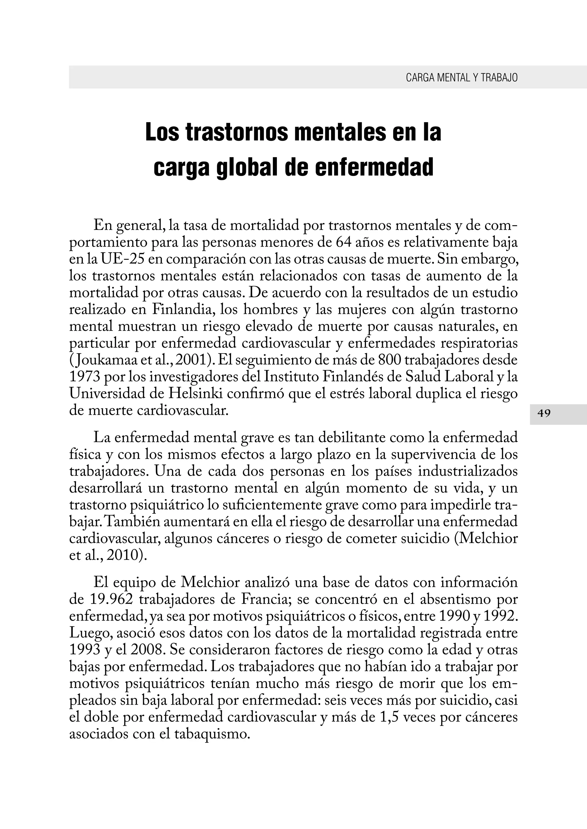 CARGA MENTAL Y TRABAJO
49
Los trastornos mentales en la
carga global de enfermedad
En general, la tasa de mortalidad por trastornos mentales y de com-
portamiento para las personas menores de 64 años es relativamente baja
en la UE-25 en comparación con las otras causas de muerte.Sin embargo,
los trastornos mentales están relacionados con tasas de aumento de la
mortalidad por otras causas. De acuerdo con la resultados de un estudio
realizado en Finlandia, los hombres y las mujeres con algún trastorno
mental muestran un riesgo elevado de muerte por causas naturales, en
particular por enfermedad cardiovascular y enfermedades respiratorias
(Joukamaa et al.,2001).El seguimiento de más de 800 trabajadores desde
1973 por los investigadores del Instituto Finlandés de Salud Laboral y la
Universidad de Helsinki confirmó que el estrés laboral duplica el riesgo
de muerte cardiovascular.
La enfermedad mental grave es tan debilitante como la enfermedad
física y con los mismos efectos a largo plazo en la supervivencia de los
trabajadores. Una de cada dos personas en los países industrializados
desarrollará un trastorno mental en algún momento de su vida, y un
trastorno psiquiátrico lo suficientemente grave como para impedirle tra-
bajar.También aumentará en ella el riesgo de desarrollar una enfermedad
cardiovascular, algunos cánceres o riesgo de cometer suicidio (Melchior
et al., 2010).
El equipo de Melchior analizó una base de datos con información
de 19.962 trabajadores de Francia; se concentró en el absentismo por
enfermedad,ya sea por motivos psiquiátricos o físicos,entre 1990 y 1992.
Luego, asoció esos datos con los datos de la mortalidad registrada entre
1993 y el 2008. Se consideraron factores de riesgo como la edad y otras
bajas por enfermedad. Los trabajadores que no habían ido a trabajar por
motivos psiquiátricos tenían mucho más riesgo de morir que los em-
pleados sin baja laboral por enfermedad: seis veces más por suicidio, casi
el doble por enfermedad cardiovascular y más de 1,5 veces por cánceres
asociados con el tabaquismo.
 