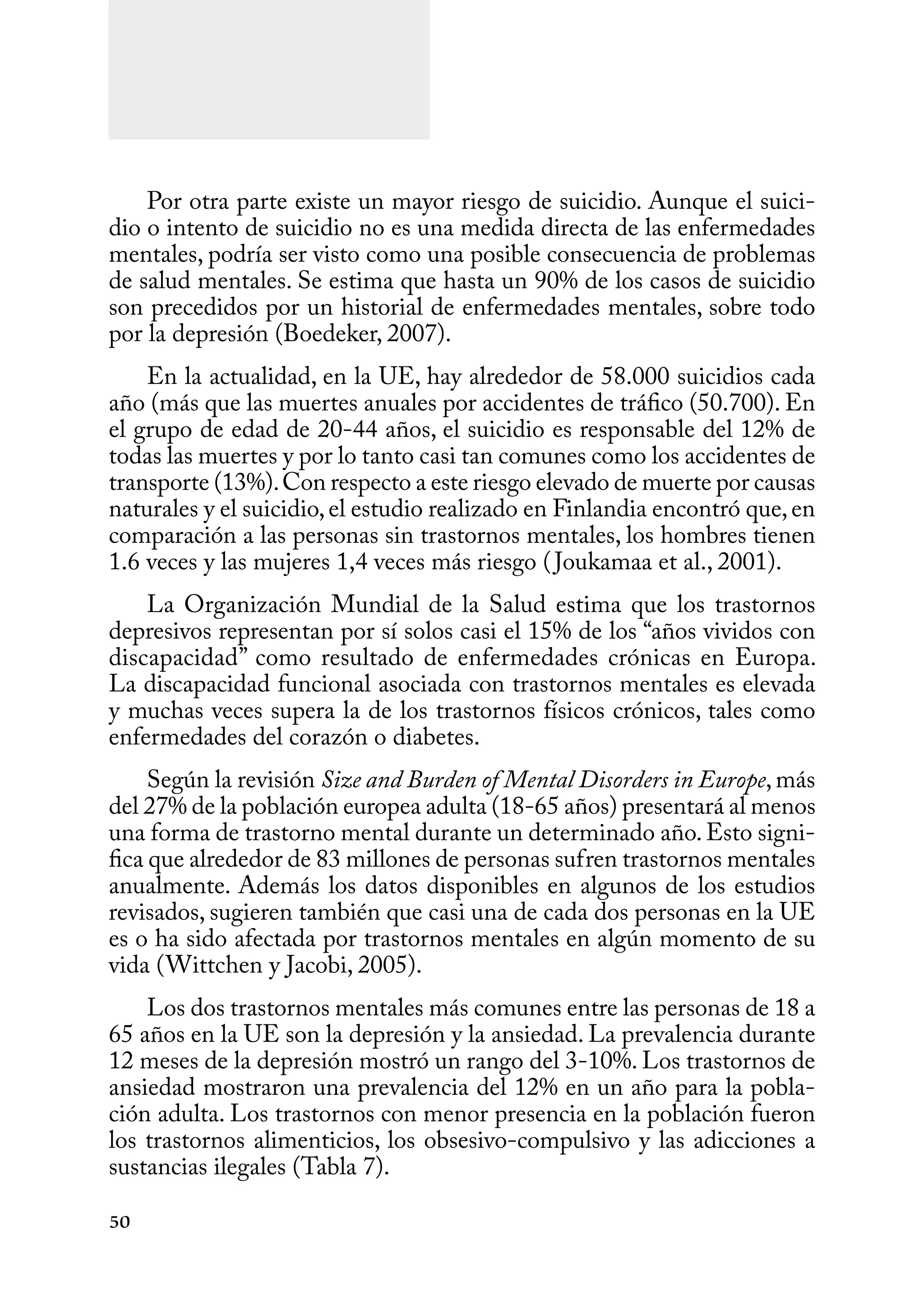 50
Por otra parte existe un mayor riesgo de suicidio. Aunque el suici-
dio o intento de suicidio no es una medida directa de las enfermedades
mentales, podría ser visto como una posible consecuencia de problemas
de salud mentales. Se estima que hasta un 90% de los casos de suicidio
son precedidos por un historial de enfermedades mentales, sobre todo
por la depresión (Boedeker, 2007).
En la actualidad, en la UE, hay alrededor de 58.000 suicidios cada
año (más que las muertes anuales por accidentes de tráfico (50.700). En
el grupo de edad de 20-44 años, el suicidio es responsable del 12% de
todas las muertes y por lo tanto casi tan comunes como los accidentes de
transporte (13%).Con respecto a este riesgo elevado de muerte por causas
naturales y el suicidio,el estudio realizado en Finlandia encontró que,en
comparación a las personas sin trastornos mentales, los hombres tienen
1.6 veces y las mujeres 1,4 veces más riesgo (Joukamaa et al., 2001).
La Organización Mundial de la Salud estima que los trastornos
depresivos representan por sí solos casi el 15% de los “años vividos con
discapacidad” como resultado de enfermedades crónicas en Europa.
La discapacidad funcional asociada con trastornos mentales es elevada
y muchas veces supera la de los trastornos físicos crónicos, tales como
enfermedades del corazón o diabetes.
Según la revisión Size and Burden of Mental Disorders in Europe,más
del 27% de la población europea adulta (18-65 años) presentará al menos
una forma de trastorno mental durante un determinado año.Esto signi-
fica que alrededor de 83 millones de personas sufren trastornos mentales
anualmente. Además los datos disponibles en algunos de los estudios
revisados, sugieren también que casi una de cada dos personas en la UE
es o ha sido afectada por trastornos mentales en algún momento de su
vida (Wittchen y Jacobi, 2005).
Los dos trastornos mentales más comunes entre las personas de 18 a
65 años en la UE son la depresión y la ansiedad. La prevalencia durante
12 meses de la depresión mostró un rango del 3-10%. Los trastornos de
ansiedad mostraron una prevalencia del 12% en un año para la pobla-
ción adulta. Los trastornos con menor presencia en la población fueron
los trastornos alimenticios, los obsesivo-compulsivo y las adicciones a
sustancias ilegales (Tabla 7).
 