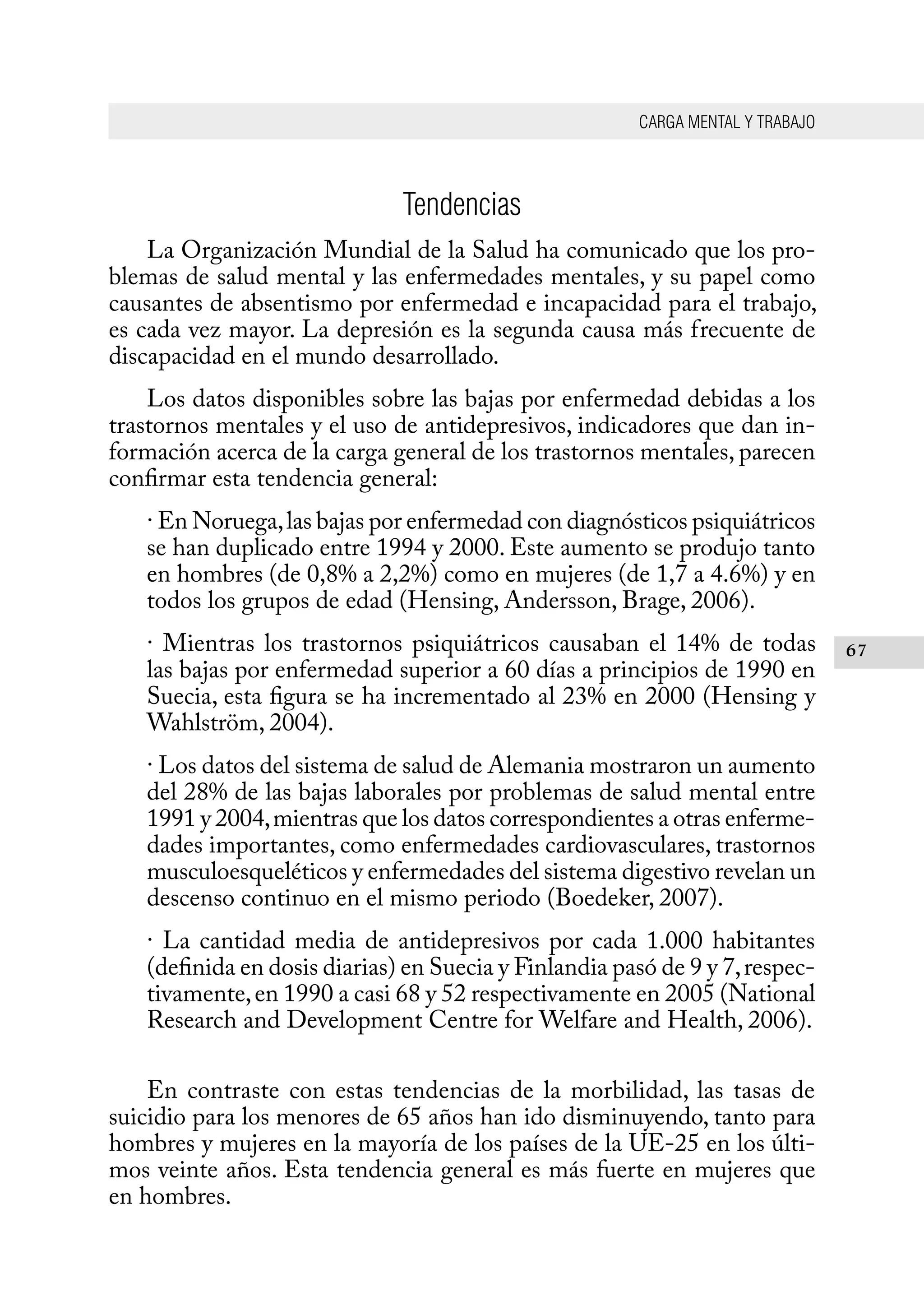 CARGA MENTAL Y TRABAJO
67
Tendencias
La Organización Mundial de la Salud ha comunicado que los pro-
blemas de salud mental y las enfermedades mentales, y su papel como
causantes de absentismo por enfermedad e incapacidad para el trabajo,
es cada vez mayor. La depresión es la segunda causa más frecuente de
discapacidad en el mundo desarrollado.
Los datos disponibles sobre las bajas por enfermedad debidas a los
trastornos mentales y el uso de antidepresivos, indicadores que dan in-
formación acerca de la carga general de los trastornos mentales, parecen
confirmar esta tendencia general:
· En Noruega,las bajas por enfermedad con diagnósticos psiquiátricos
se han duplicado entre 1994 y 2000. Este aumento se produjo tanto
en hombres (de 0,8% a 2,2%) como en mujeres (de 1,7 a 4.6%) y en
todos los grupos de edad (Hensing, Andersson, Brage, 2006).
· Mientras los trastornos psiquiátricos causaban el 14% de todas
las bajas por enfermedad superior a 60 días a principios de 1990 en
Suecia, esta figura se ha incrementado al 23% en 2000 (Hensing y
Wahlström, 2004).
· Los datos del sistema de salud de Alemania mostraron un aumento
del 28% de las bajas laborales por problemas de salud mental entre
1991 y 2004,mientras que los datos correspondientes a otras enferme-
dades importantes, como enfermedades cardiovasculares, trastornos
musculoesqueléticos y enfermedades del sistema digestivo revelan un
descenso continuo en el mismo periodo (Boedeker, 2007).
· La cantidad media de antidepresivos por cada 1.000 habitantes
(definida en dosis diarias) en Suecia y Finlandia pasó de 9 y 7,respec-
tivamente,en 1990 a casi 68 y 52 respectivamente en 2005 (National
Research and Development Centre for Welfare and Health, 2006).
En contraste con estas tendencias de la morbilidad, las tasas de
suicidio para los menores de 65 años han ido disminuyendo, tanto para
hombres y mujeres en la mayoría de los países de la UE-25 en los últi-
mos veinte años. Esta tendencia general es más fuerte en mujeres que
en hombres.
 