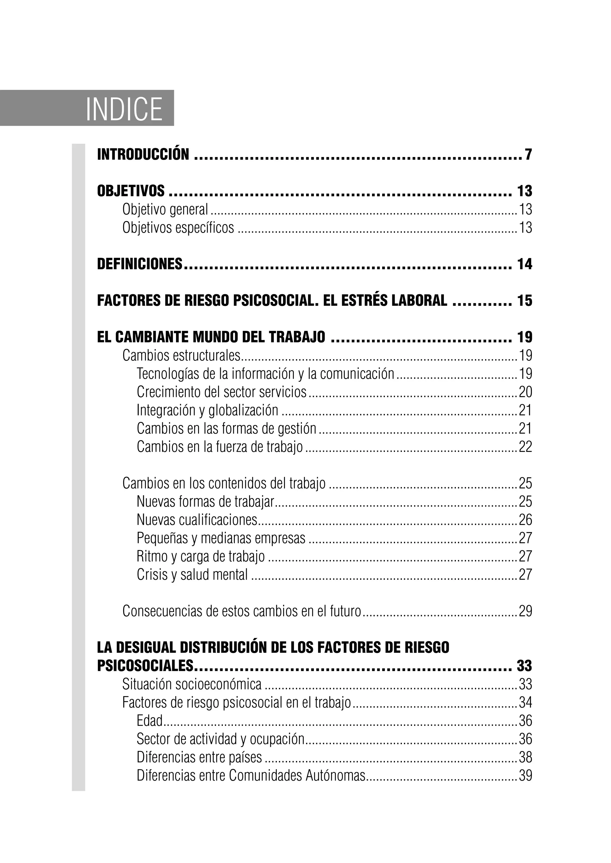 Introducción..................................................................7
Objetivos..................................................................... 13
Objetivo general............................................................................................13
Objetivos específicos....................................................................................13
Definiciones.................................................................. 14
Factores de riesgo psicosocial. El estrés laboral............. 15
El cambiante mundo del trabajo..................................... 19
Cambios estructurales...................................................................................19
Tecnologías de la información y la comunicación.....................................19
Crecimiento del sector servicios...............................................................20
Integración y globalización.......................................................................21
Cambios en las formas de gestión............................................................21
Cambios en la fuerza de trabajo................................................................22
Cambios en los contenidos del trabajo.........................................................25
Nuevas formas de trabajar.........................................................................25
Nuevas cualificaciones..............................................................................26
Pequeñas y medianas empresas...............................................................27
Ritmo y carga de trabajo...........................................................................27
Crisis y salud mental................................................................................27
Consecuencias de estos cambios en el futuro...............................................29
La desigual distribución de los factores de riesgo
psicosociales................................................................ 33
Situación socioeconómica............................................................................33
Factores de riesgo psicosocial en el trabajo..................................................34
Edad..........................................................................................................36
Sector de actividad y ocupación................................................................36
Diferencias entre países............................................................................38
Diferencias entre Comunidades Autónomas..............................................39
INDICE
 
