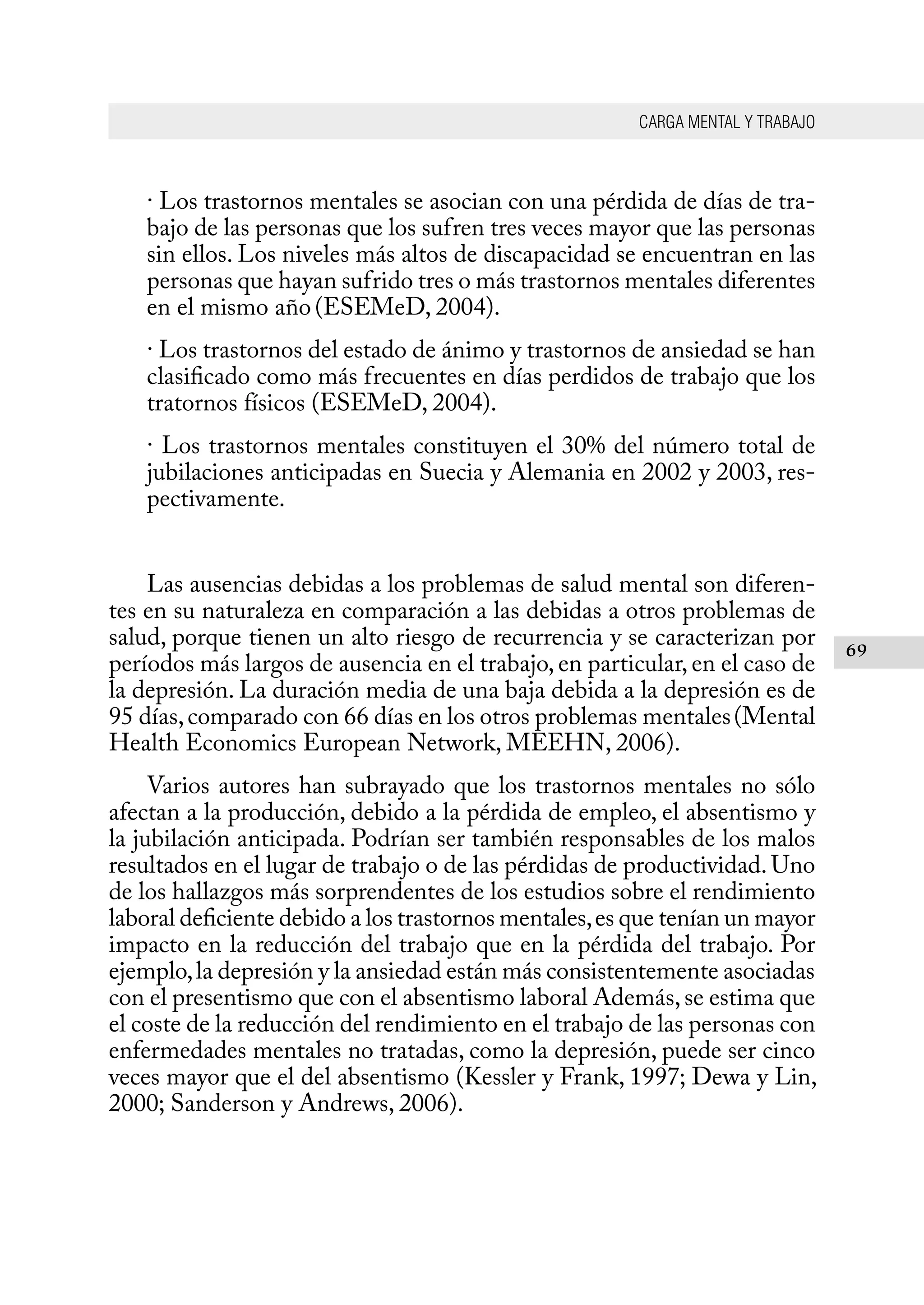 CARGA MENTAL Y TRABAJO
69
· Los trastornos mentales se asocian con una pérdida de días de tra-
bajo de las personas que los sufren tres veces mayor que las personas
sin ellos. Los niveles más altos de discapacidad se encuentran en las
personas que hayan sufrido tres o más trastornos mentales diferentes
en el mismo año(ESEMeD, 2004).
· Los trastornos del estado de ánimo y trastornos de ansiedad se han
clasificado como más frecuentes en días perdidos de trabajo que los
tratornos físicos (ESEMeD, 2004).
· Los trastornos mentales constituyen el 30% del número total de
jubilaciones anticipadas en Suecia y Alemania en 2002 y 2003, res-
pectivamente.
Las ausencias debidas a los problemas de salud mental son diferen-
tes en su naturaleza en comparación a las debidas a otros problemas de
salud, porque tienen un alto riesgo de recurrencia y se caracterizan por
períodos más largos de ausencia en el trabajo, en particular, en el caso de
la depresión. La duración media de una baja debida a la depresión es de
95 días,comparado con 66 días en los otros problemas mentales(Mental
Health Economics European Network, MEEHN, 2006).
Varios autores han subrayado que los trastornos mentales no sólo
afectan a la producción, debido a la pérdida de empleo, el absentismo y
la jubilación anticipada. Podrían ser también responsables de los malos
resultados en el lugar de trabajo o de las pérdidas de productividad. Uno
de los hallazgos más sorprendentes de los estudios sobre el rendimiento
laboral deficiente debido a los trastornos mentales,es que tenían un mayor
impacto en la reducción del trabajo que en la pérdida del trabajo. Por
ejemplo,la depresión y la ansiedad están más consistentemente asociadas
con el presentismo que con el absentismo laboral Además,se estima que
el coste de la reducción del rendimiento en el trabajo de las personas con
enfermedades mentales no tratadas, como la depresión, puede ser cinco
veces mayor que el del absentismo (Kessler y Frank, 1997; Dewa y Lin,
2000; Sanderson y Andrews, 2006).
 