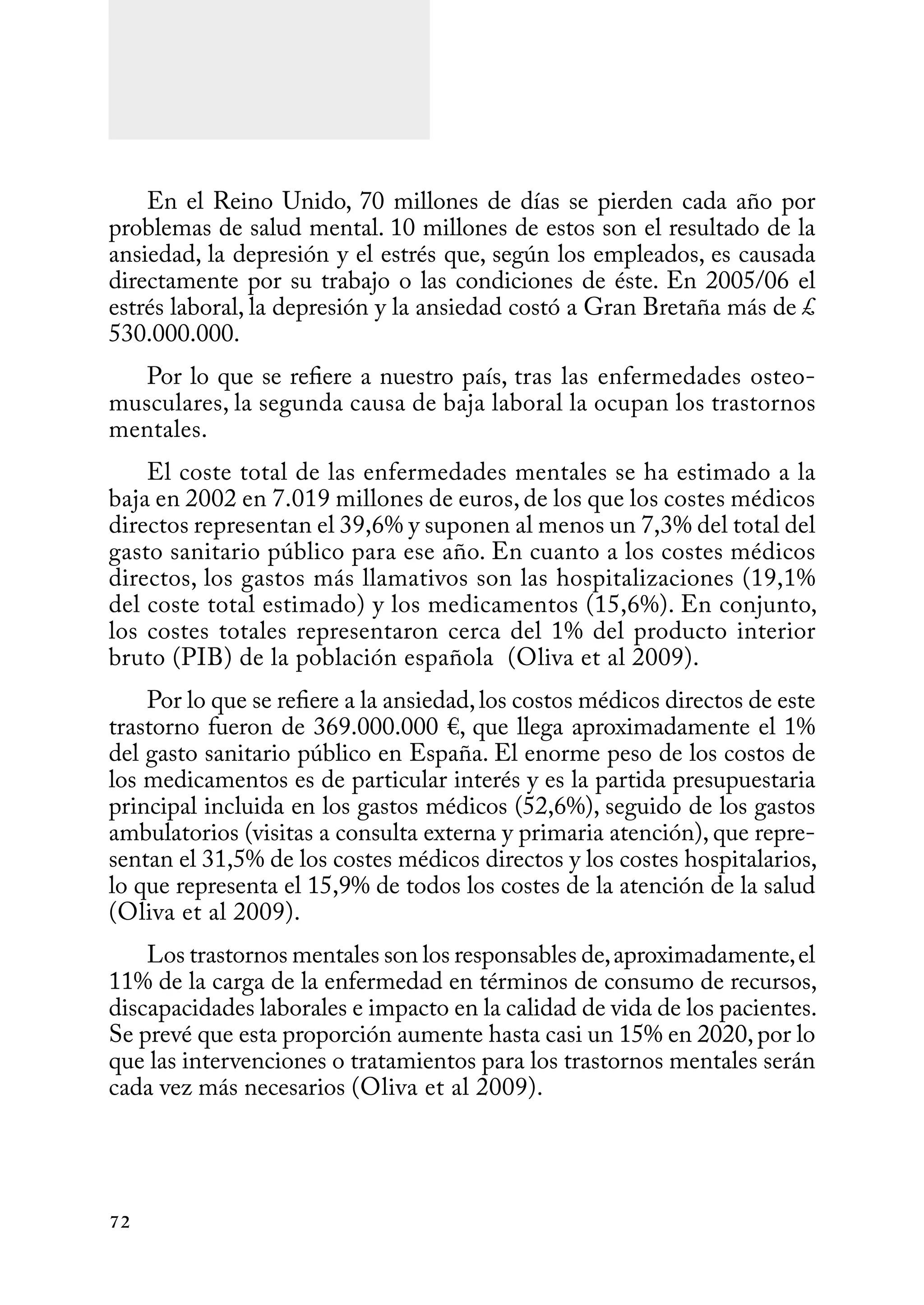72
En el Reino Unido, 70 millones de días se pierden cada año por
problemas de salud mental. 10 millones de estos son el resultado de la
ansiedad, la depresión y el estrés que, según los empleados, es causada
directamente por su trabajo o las condiciones de éste. En 2005/06 el
estrés laboral, la depresión y la ansiedad costó a Gran Bretaña más de £
530.000.000.
Por lo que se refiere a nuestro país, tras las enfermedades osteo-
musculares, la segunda causa de baja laboral la ocupan los trastornos
mentales.
El coste total de las enfermedades mentales se ha estimado a la
baja en 2002 en 7.019 millones de euros, de los que los costes médicos
directos representan el 39,6% y suponen al menos un 7,3% del total del
gasto sanitario público para ese año. En cuanto a los costes médicos
directos, los gastos más llamativos son las hospitalizaciones (19,1%
del coste total estimado) y los medicamentos (15,6%). En conjunto,
los costes totales representaron cerca del 1% del producto interior
bruto (PIB) de la población española (Oliva et al 2009).
Por lo que se refiere a la ansiedad,los costos médicos directos de este
trastorno fueron de 369.000.000 €, que llega aproximadamente el 1%
del gasto sanitario público en España. El enorme peso de los costos de
los medicamentos es de particular interés y es la partida presupuestaria
principal incluida en los gastos médicos (52,6%), seguido de los gastos
ambulatorios (visitas a consulta externa y primaria atención), que repre-
sentan el 31,5% de los costes médicos directos y los costes hospitalarios,
lo que representa el 15,9% de todos los costes de la atención de la salud
(Oliva et al 2009).
Los trastornos mentales son los responsables de,aproximadamente,el
11% de la carga de la enfermedad en términos de consumo de recursos,
discapacidades laborales e impacto en la calidad de vida de los pacientes.
Se prevé que esta proporción aumente hasta casi un 15% en 2020,por lo
que las intervenciones o tratamientos para los trastornos mentales serán
cada vez más necesarios (Oliva et al 2009).
 