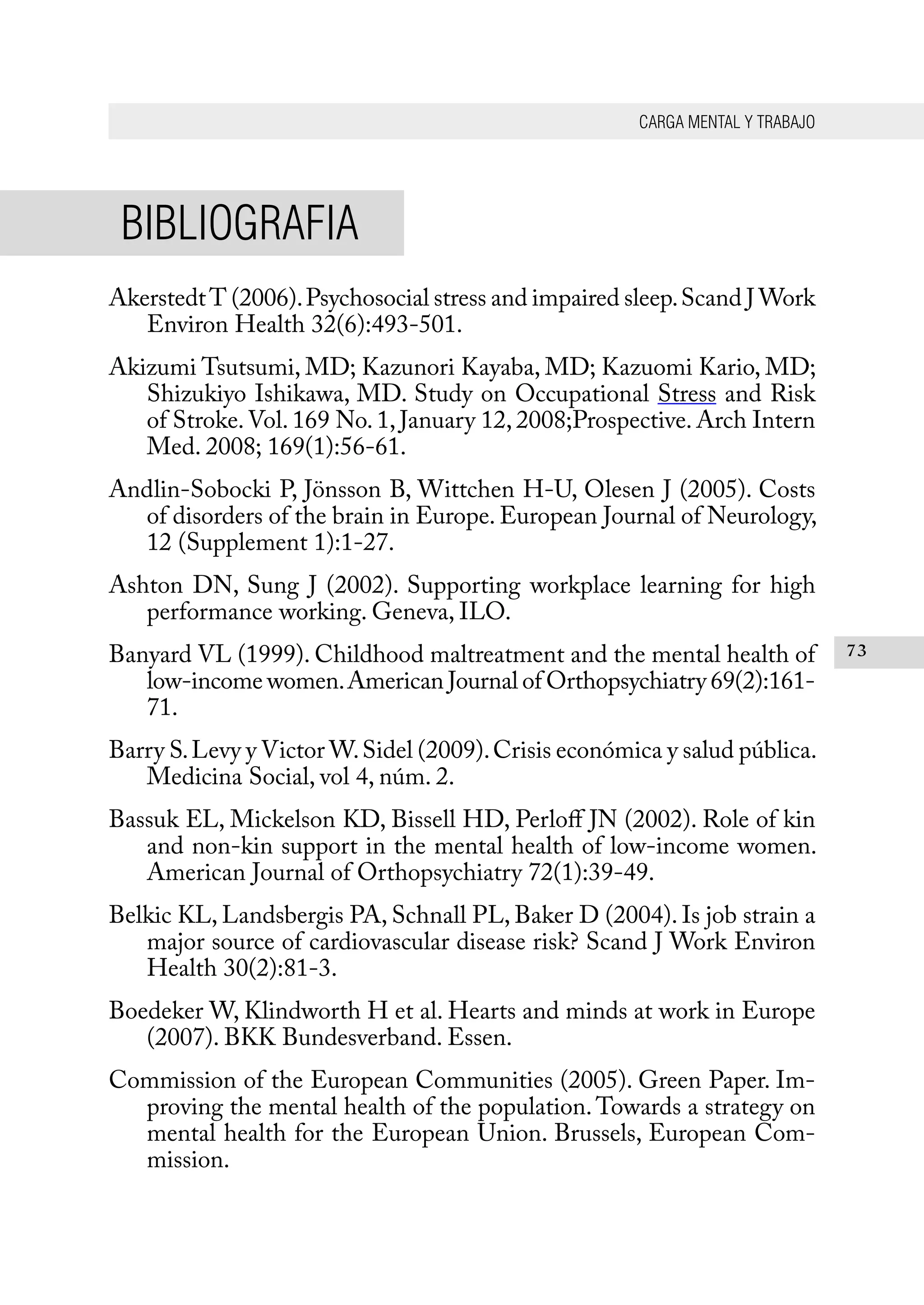 CARGA MENTAL Y TRABAJO
73
BIBLIOGRAFIA
AkerstedtT (2006).Psychosocial stress and impaired sleep.Scand J Work
Environ Health 32(6):493-501.
Akizumi Tsutsumi, MD; Kazunori Kayaba, MD; Kazuomi Kario, MD;
Shizukiyo Ishikawa, MD. Study on Occupational Stress and Risk
of Stroke.Vol. 169 No. 1, January 12, 2008;Prospective. Arch Intern
Med. 2008; 169(1):56-61.
Andlin-Sobocki P, Jönsson B, Wittchen H-U, Olesen J (2005). Costs
of disorders of the brain in Europe. European Journal of Neurology,
12 (Supplement 1):1-27.
Ashton DN, Sung J (2002). Supporting workplace learning for high
performance working. Geneva, ILO.
Banyard VL (1999). Childhood maltreatment and the mental health of
low-income women.American Journal of Orthopsychiatry 69(2):161-
71.
Barry S.Levy y Victor W.Sidel (2009).Crisis económica y salud pública.
Medicina Social, vol 4, núm. 2.
Bassuk EL, Mickelson KD, Bissell HD, Perloff JN (2002). Role of kin
and non-kin support in the mental health of low-income women.
American Journal of Orthopsychiatry 72(1):39-49.
Belkic KL, Landsbergis PA, Schnall PL, Baker D (2004). Is job strain a
major source of cardiovascular disease risk? Scand J Work Environ
Health 30(2):81-3.
Boedeker W, Klindworth H et al. Hearts and minds at work in Europe
(2007). BKK Bundesverband. Essen.
Commission of the European Communities (2005). Green Paper. Im-
proving the mental health of the population.Towards a strategy on
mental health for the European Union. Brussels, European Com-
mission.
 