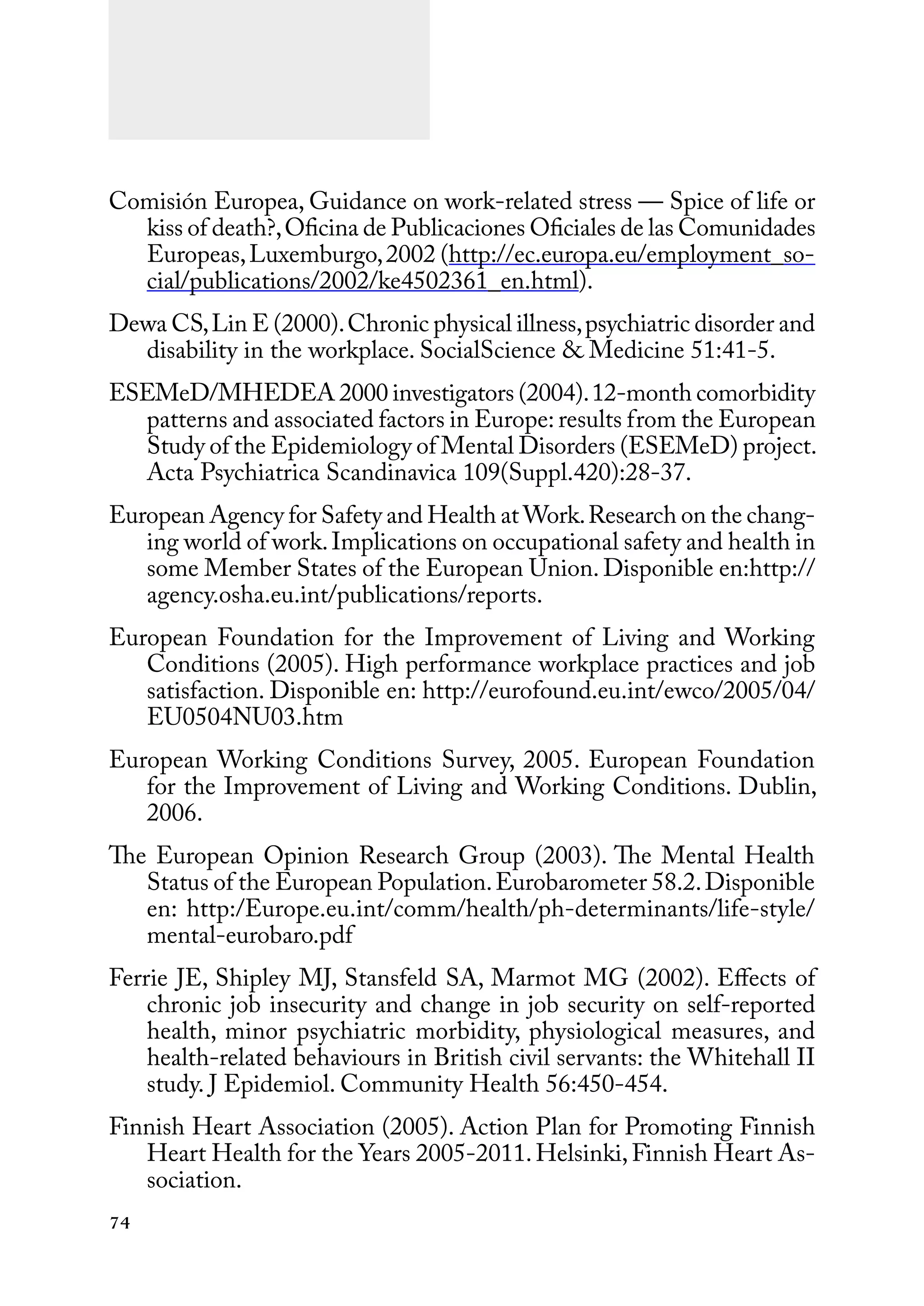 74
Comisión Europea, Guidance on work-related stress — Spice of life or
kiss of death?,Oficina de Publicaciones Oficiales de las Comunidades
Europeas,Luxemburgo,2002 (http://ec.europa.eu/employment_so-
cial/publications/2002/ke4502361_en.html).
Dewa CS,Lin E (2000).Chronic physical illness,psychiatric disorder and
disability in the workplace. SocialScience & Medicine 51:41-5.
ESEMeD/MHEDEA 2000 investigators (2004).12-month comorbidity
patterns and associated factors in Europe: results from the European
Study of the Epidemiology of Mental Disorders (ESEMeD) project.
Acta Psychiatrica Scandinavica 109(Suppl.420):28-37.
European Agency for Safety and Health at Work.Research on the chang-
ing world of work.Implications on occupational safety and health in
some Member States of the European Union. Disponible en:http://
agency.osha.eu.int/publications/reports.
European Foundation for the Improvement of Living and Working
Conditions (2005). High performance workplace practices and job
satisfaction. Disponible en: http://eurofound.eu.int/ewco/2005/04/
EU0504NU03.htm
European Working Conditions Survey, 2005. European Foundation
for the Improvement of Living and Working Conditions. Dublin,
2006.
The European Opinion Research Group (2003). The Mental Health
Status of the European Population.Eurobarometer 58.2.Disponible
en: http:/Europe.eu.int/comm/health/ph-determinants/life-style/
mental-eurobaro.pdf
Ferrie JE, Shipley MJ, Stansfeld SA, Marmot MG (2002). Effects of
chronic job insecurity and change in job security on self-reported
health, minor psychiatric morbidity, physiological measures, and
health-related behaviours in British civil servants: the Whitehall II
study. J Epidemiol. Community Health 56:450-454.
Finnish Heart Association (2005). Action Plan for Promoting Finnish
Heart Health for the Years 2005-2011.Helsinki,Finnish Heart As-
sociation.
 