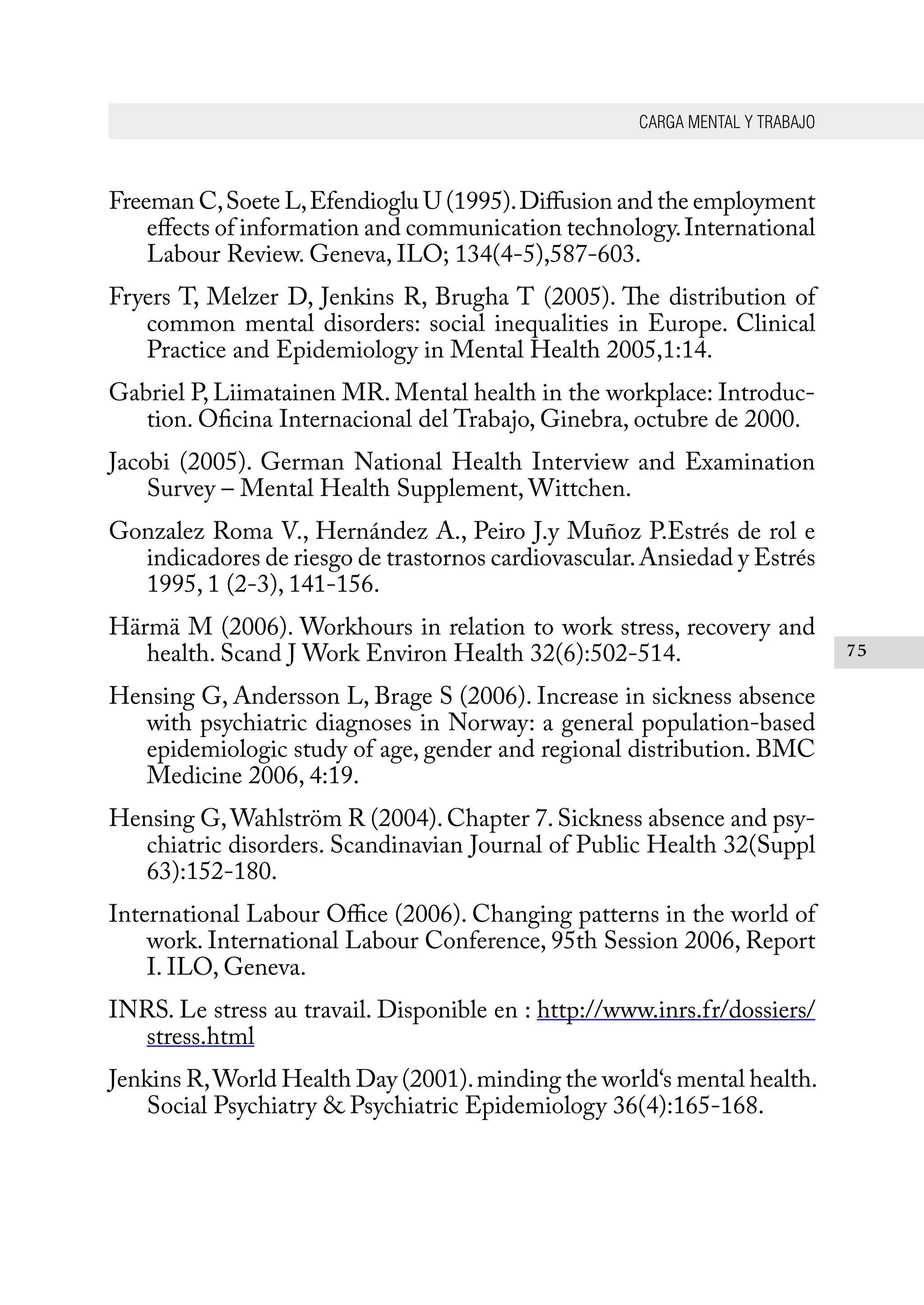 CARGA MENTAL Y TRABAJO
75
Freeman C,Soete L,Efendioglu U (1995).Diffusion and the employment
effects of information and communication technology.International
Labour Review. Geneva, ILO; 134(4-5),587-603.
Fryers T, Melzer D, Jenkins R, Brugha T (2005). The distribution of
common mental disorders: social inequalities in Europe. Clinical
Practice and Epidemiology in Mental Health 2005,1:14.
Gabriel P, Liimatainen MR. Mental health in the workplace: Introduc-
tion. Oficina Internacional del Trabajo, Ginebra, octubre de 2000.
Jacobi (2005). German National Health Interview and Examination
Survey – Mental Health Supplement, Wittchen.
Gonzalez Roma V., Hernández A., Peiro J.y Muñoz P.Estrés de rol e
indicadores de riesgo de trastornos cardiovascular.Ansiedad y Estrés
1995, 1 (2-3), 141-156.
Härmä M (2006). Workhours in relation to work stress, recovery and
health. Scand J Work Environ Health 32(6):502-514.
Hensing G, Andersson L, Brage S (2006). Increase in sickness absence
with psychiatric diagnoses in Norway: a general population-based
epidemiologic study of age, gender and regional distribution. BMC
Medicine 2006, 4:19.
Hensing G,Wahlström R (2004).Chapter 7.Sickness absence and psy-
chiatric disorders. Scandinavian Journal of Public Health 32(Suppl
63):152-180.
International Labour Office (2006). Changing patterns in the world of
work. International Labour Conference, 95th Session 2006, Report
I. ILO, Geneva.
INRS. Le stress au travail. Disponible en : http://www.inrs.fr/dossiers/
stress.html
Jenkins R,World Health Day (2001).minding the world‘s mental health.
Social Psychiatry & Psychiatric Epidemiology 36(4):165-168.
 