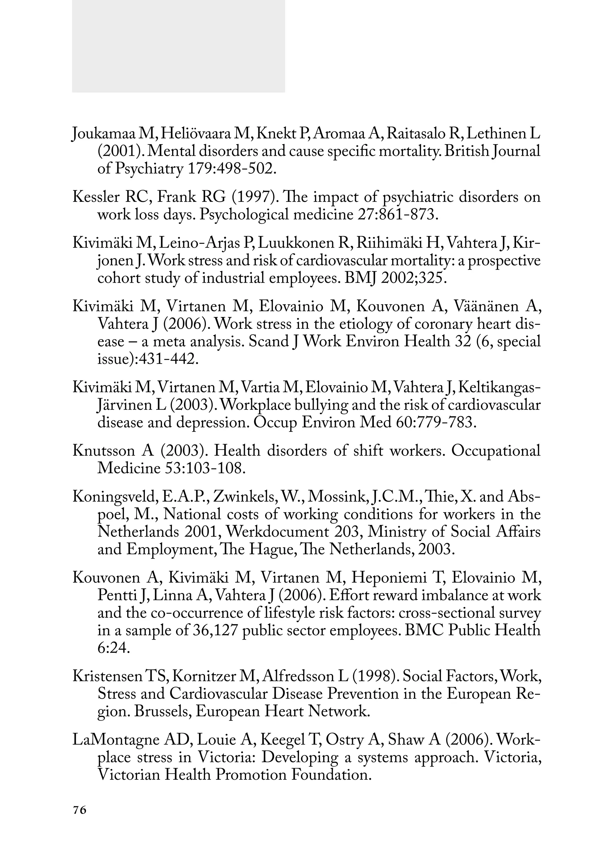 76
Joukamaa M,Heliövaara M,Knekt P,Aromaa A,Raitasalo R,Lethinen L
(2001).Mental disorders and cause specific mortality.British Journal
of Psychiatry 179:498-502.
Kessler RC, Frank RG (1997). The impact of psychiatric disorders on
work loss days. Psychological medicine 27:861-873.
Kivimäki M,Leino-Arjas P,Luukkonen R,Riihimäki H,Vahtera J,Kir-
jonen J.Work stress and risk of cardiovascular mortality:a prospective
cohort study of industrial employees. BMJ 2002;325.
Kivimäki M, Virtanen M, Elovainio M, Kouvonen A, Väänänen A,
Vahtera J (2006). Work stress in the etiology of coronary heart dis-
ease – a meta analysis. Scand J Work Environ Health 32 (6, special
issue):431-442.
Kivimäki M,Virtanen M,Vartia M,Elovainio M,Vahtera J,Keltikangas-
Järvinen L (2003).Workplace bullying and the risk of cardiovascular
disease and depression. Occup Environ Med 60:779-783.
Knutsson A (2003). Health disorders of shift workers. Occupational
Medicine 53:103-108.
Koningsveld, E.A.P., Zwinkels,W., Mossink, J.C.M.,Thie, X. and Abs-
poel, M., National costs of working conditions for workers in the
Netherlands 2001, Werkdocument 203, Ministry of Social Affairs
and Employment,The Hague,The Netherlands, 2003.
Kouvonen A, Kivimäki M, Virtanen M, Heponiemi T, Elovainio M,
Pentti J,Linna A,Vahtera J (2006).Effort reward imbalance at work
and the co-occurrence of lifestyle risk factors: cross-sectional survey
in a sample of 36,127 public sector employees. BMC Public Health
6:24.
Kristensen TS,Kornitzer M,Alfredsson L (1998).Social Factors,Work,
Stress and Cardiovascular Disease Prevention in the European Re-
gion. Brussels, European Heart Network.
LaMontagne AD, Louie A, Keegel T, Ostry A, Shaw A (2006). Work-
place stress in Victoria: Developing a systems approach. Victoria,
Victorian Health Promotion Foundation.
 