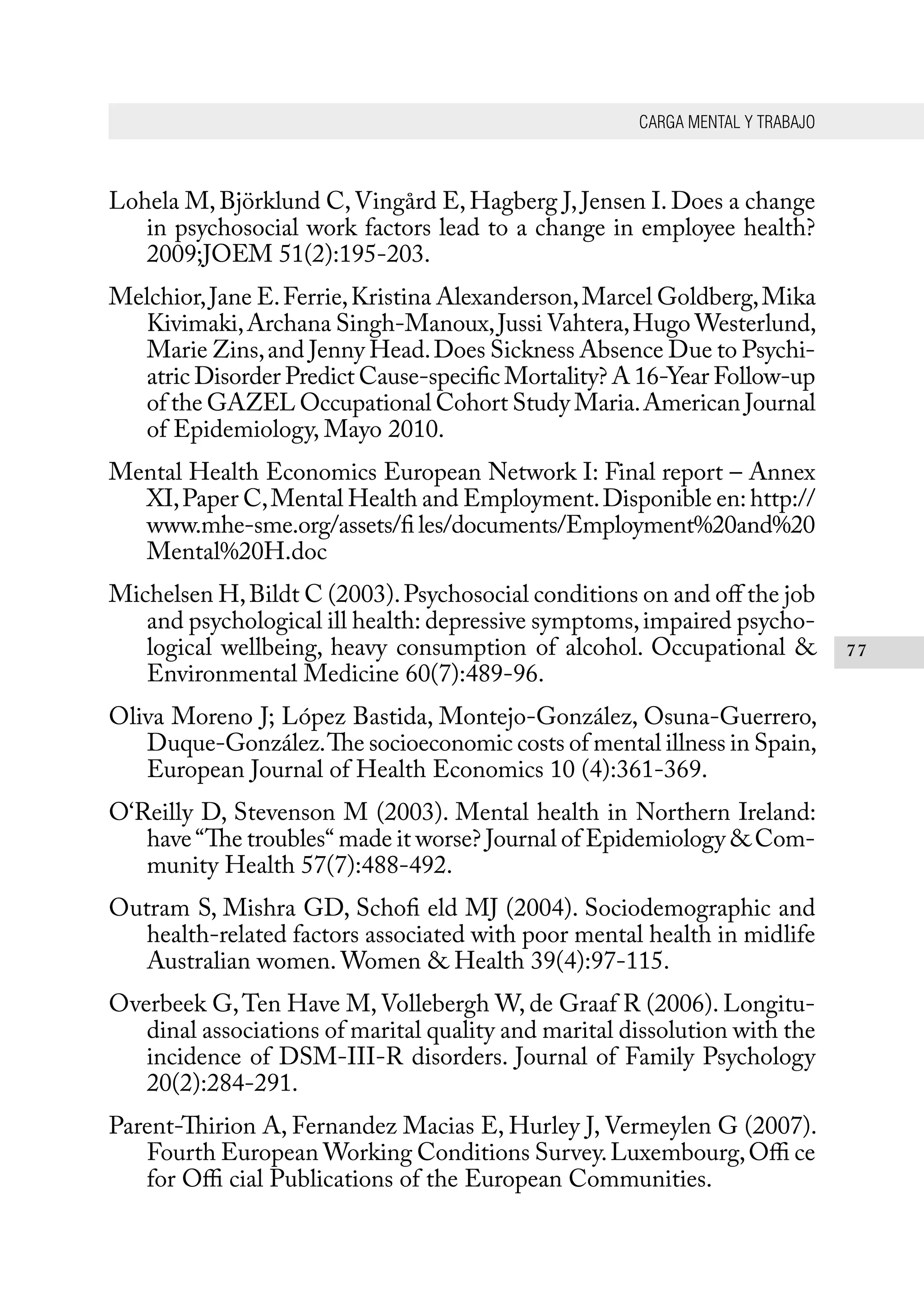 CARGA MENTAL Y TRABAJO
77
Lohela M, Björklund C,Vingård E, Hagberg J, Jensen I. Does a change
in psychosocial work factors lead to a change in employee health?
2009;JOEM 51(2):195-203.
Melchior,Jane E.Ferrie,Kristina Alexanderson,Marcel Goldberg,Mika
Kivimaki,Archana Singh-Manoux,Jussi Vahtera,Hugo Westerlund,
Marie Zins,and Jenny Head.Does Sickness Absence Due to Psychi-
atric Disorder Predict Cause-specific Mortality? A 16-Year Follow-up
of the GAZEL Occupational Cohort Study Maria.American Journal
of Epidemiology, Mayo 2010.
Mental Health Economics European Network I: Final report – Annex
XI,Paper C,Mental Health and Employment.Disponible en: http://
www.mhe-sme.org/assets/fi les/documents/Employment%20and%20
Mental%20H.doc
Michelsen H,Bildt C (2003).Psychosocial conditions on and off the job
and psychological ill health: depressive symptoms,impaired psycho-
logical wellbeing, heavy consumption of alcohol. Occupational &
Environmental Medicine 60(7):489-96.
Oliva Moreno J; López Bastida, Montejo-González, Osuna-Guerrero,
Duque-González.The socioeconomic costs of mental illness in Spain,
European Journal of Health Economics 10 (4):361-369.
O‘Reilly D, Stevenson M (2003). Mental health in Northern Ireland:
have“The troubles“ made it worse? Journal of Epidemiology & Com-
munity Health 57(7):488-492.
Outram S, Mishra GD, Schofi eld MJ (2004). Sociodemographic and
health-related factors associated with poor mental health in midlife
Australian women. Women & Health 39(4):97-115.
Overbeek G,Ten Have M, Vollebergh W, de Graaf R (2006). Longitu-
dinal associations of marital quality and marital dissolution with the
incidence of DSM-III-R disorders. Journal of Family Psychology
20(2):284-291.
Parent-Thirion A, Fernandez Macias E, Hurley J, Vermeylen G (2007).
Fourth European Working Conditions Survey.Luxembourg,Offi ce
for Offi cial Publications of the European Communities.
 