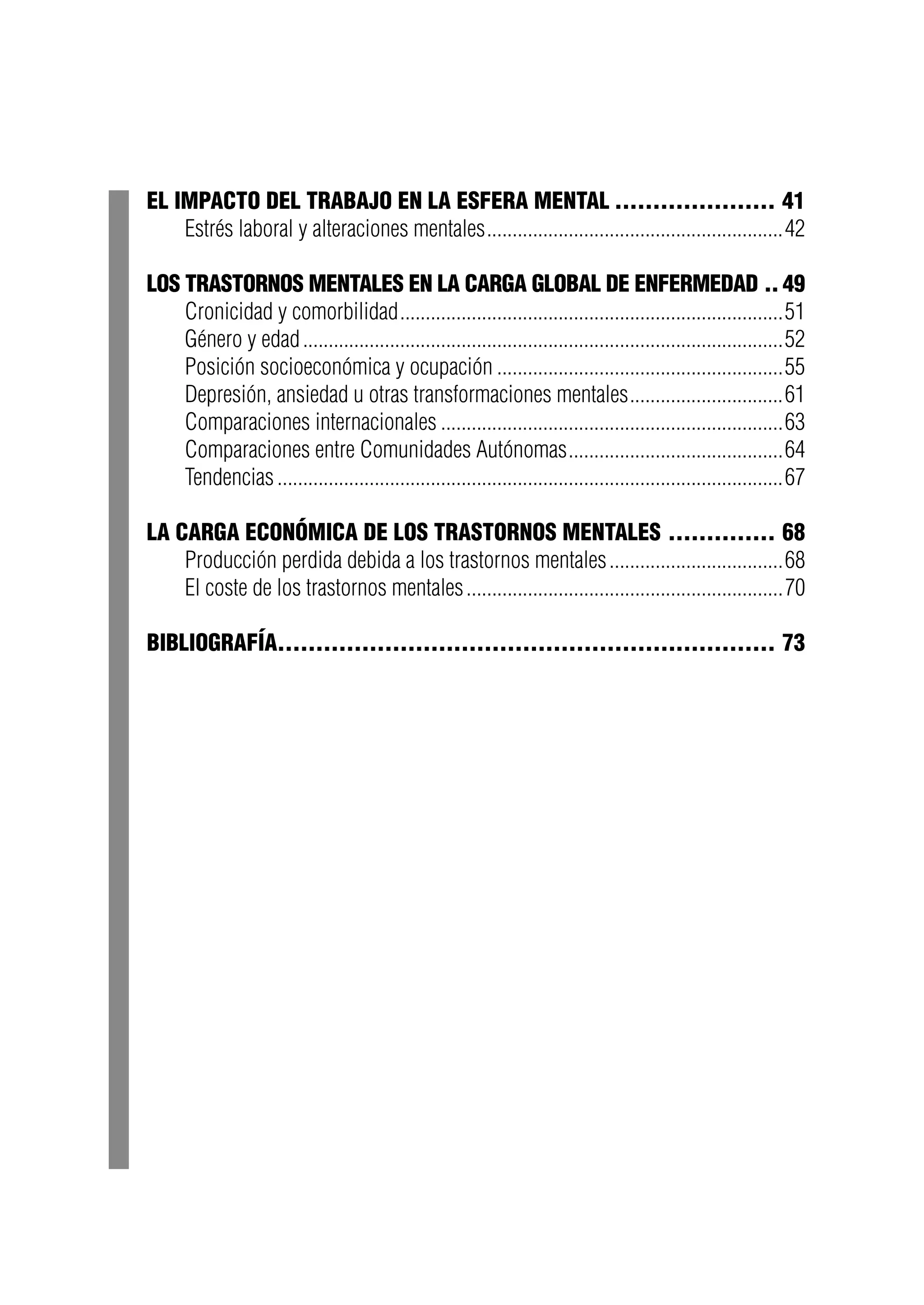 El impacto del trabajo en la esfera mental...................... 41
Estrés laboral y alteraciones mentales...........................................................42
Los trastornos mentales en la carga global de enfermedad... 49
Cronicidad y comorbilidad............................................................................51
Género y edad...............................................................................................52
Posición socioeconómica y ocupación.........................................................55
Depresión, ansiedad u otras transformaciones mentales...............................61
Comparaciones internacionales....................................................................63
Comparaciones entre Comunidades Autónomas...........................................64
Tendencias....................................................................................................67
La carga económica de los trastornos mentales............... 68
Producción perdida debida a los trastornos mentales...................................68
El coste de los trastornos mentales...............................................................70
Bibliografía.................................................................. 73
 