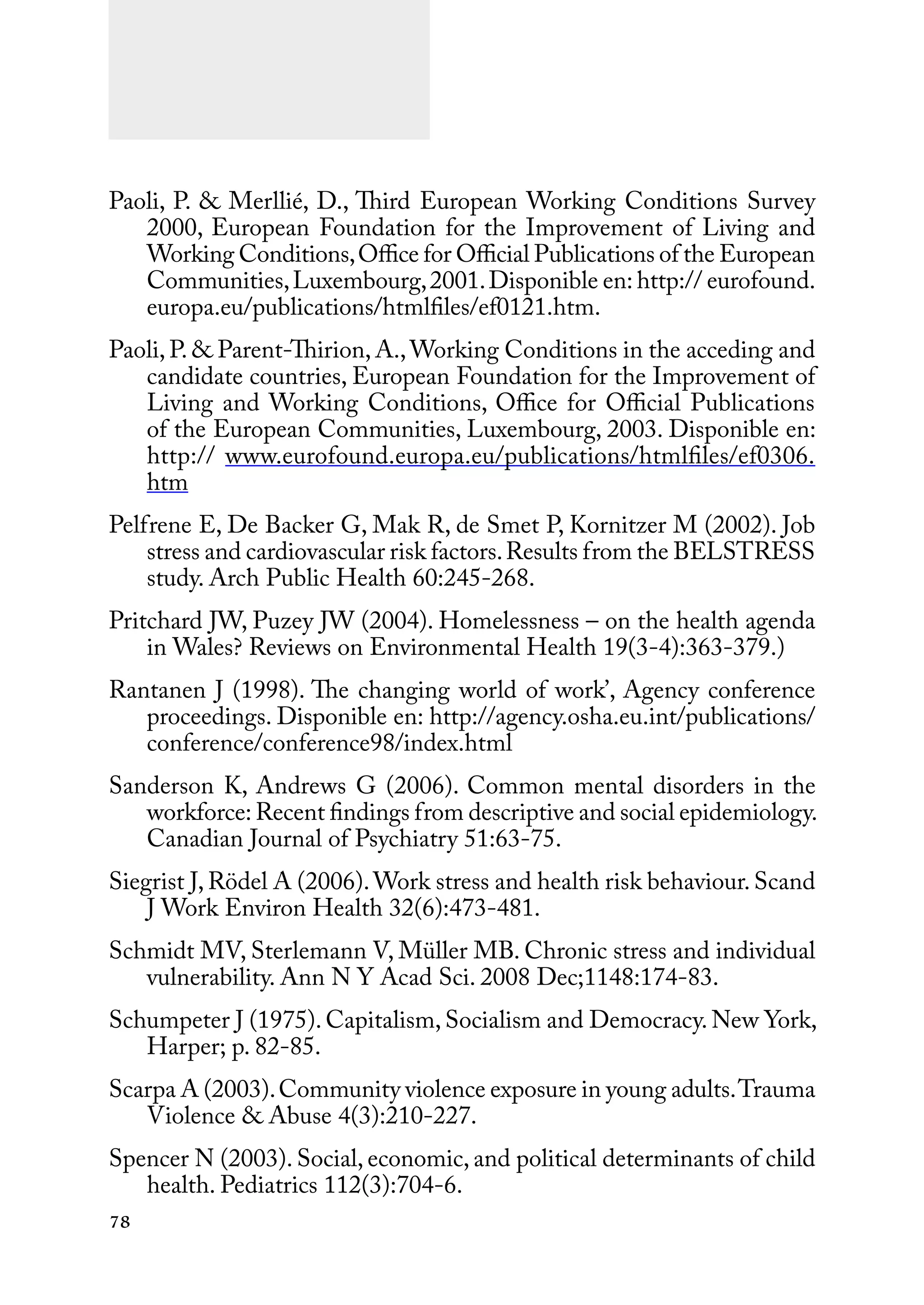 78
Paoli, P. & Merllié, D., Third European Working Conditions Survey
2000, European Foundation for the Improvement of Living and
Working Conditions,Office for Official Publications of the European
Communities,Luxembourg,2001.Disponible en: http:// eurofound.
europa.eu/publications/htmlfiles/ef0121.htm.
Paoli, P. & Parent-Thirion, A.,Working Conditions in the acceding and
candidate countries, European Foundation for the Improvement of
Living and Working Conditions, Office for Official Publications
of the European Communities, Luxembourg, 2003. Disponible en:
http:// www.eurofound.europa.eu/publications/htmlfiles/ef0306.
htm
Pelfrene E, De Backer G, Mak R, de Smet P, Kornitzer M (2002). Job
stress and cardiovascular risk factors.Results from the BELSTRESS
study. Arch Public Health 60:245-268.
Pritchard JW, Puzey JW (2004). Homelessness – on the health agenda
in Wales? Reviews on Environmental Health 19(3-4):363-379.)
Rantanen J (1998). The changing world of work’, Agency conference
proceedings. Disponible en: http://agency.osha.eu.int/publications/
conference/conference98/index.html
Sanderson K, Andrews G (2006). Common mental disorders in the
workforce: Recent findings from descriptive and social epidemiology.
Canadian Journal of Psychiatry 51:63-75.
Siegrist J, Rödel A (2006).Work stress and health risk behaviour.Scand
J Work Environ Health 32(6):473-481.
Schmidt MV, Sterlemann V, Müller MB. Chronic stress and individual
vulnerability. Ann N Y Acad Sci. 2008 Dec;1148:174-83.
Schumpeter J (1975). Capitalism, Socialism and Democracy. New York,
Harper; p. 82-85.
Scarpa A (2003).Community violence exposure in young adults.Trauma
Violence & Abuse 4(3):210-227.
Spencer N (2003). Social, economic, and political determinants of child
health. Pediatrics 112(3):704-6.
 