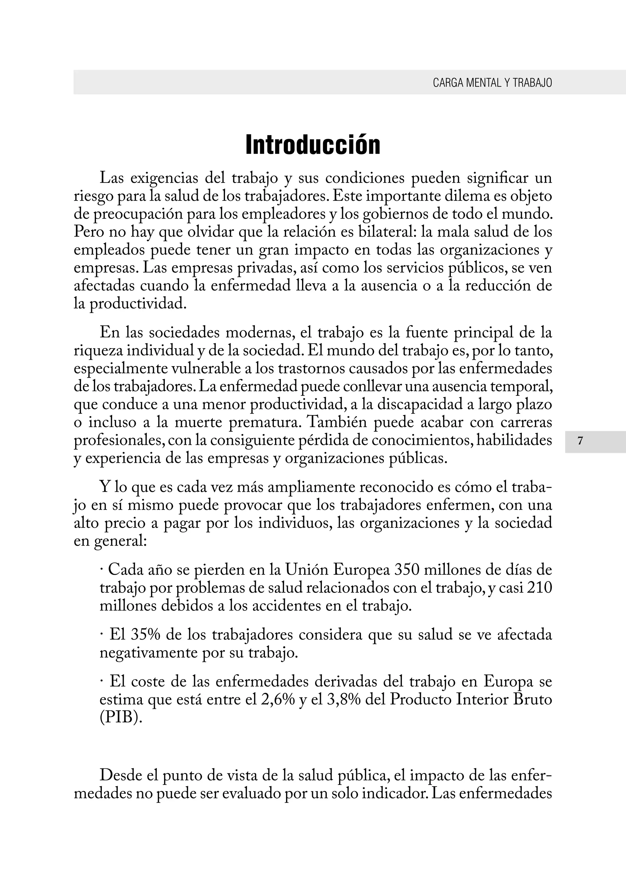 CARGA MENTAL Y TRABAJO
7
Introducción
Las exigencias del trabajo y sus condiciones pueden significar un
riesgo para la salud de los trabajadores.Este importante dilema es objeto
de preocupación para los empleadores y los gobiernos de todo el mundo.
Pero no hay que olvidar que la relación es bilateral: la mala salud de los
empleados puede tener un gran impacto en todas las organizaciones y
empresas. Las empresas privadas, así como los servicios públicos, se ven
afectadas cuando la enfermedad lleva a la ausencia o a la reducción de
la productividad.
En las sociedades modernas, el trabajo es la fuente principal de la
riqueza individual y de la sociedad.El mundo del trabajo es,por lo tanto,
especialmente vulnerable a los trastornos causados por las enfermedades
de los trabajadores.La enfermedad puede conllevar una ausencia temporal,
que conduce a una menor productividad, a la discapacidad a largo plazo
o incluso a la muerte prematura. También puede acabar con carreras
profesionales,con la consiguiente pérdida de conocimientos,habilidades
y experiencia de las empresas y organizaciones públicas.
Y lo que es cada vez más ampliamente reconocido es cómo el traba-
jo en sí mismo puede provocar que los trabajadores enfermen, con una
alto precio a pagar por los individuos, las organizaciones y la sociedad
en general:
· Cada año se pierden en la Unión Europea 350 millones de días de
trabajo por problemas de salud relacionados con el trabajo,y casi 210
millones debidos a los accidentes en el trabajo.
· El 35% de los trabajadores considera que su salud se ve afectada
negativamente por su trabajo.
· El coste de las enfermedades derivadas del trabajo en Europa se
estima que está entre el 2,6% y el 3,8% del Producto Interior Bruto
(PIB).
Desde el punto de vista de la salud pública, el impacto de las enfer-
medades no puede ser evaluado por un solo indicador.Las enfermedades
 