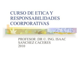 CURSO DE ETICA Y RESPONSABILIDADES COORPORATIVAS PROFESOR :DR ©. ING. ISAAC SANCHEZ CACERES 2010 
